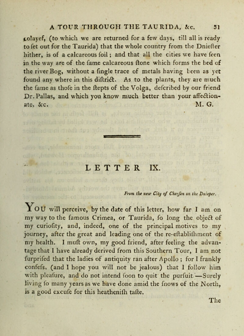 fcolayef, (to which we are returned for a few days, till all is ready tofet out for the Taurida) that the whole country from the Dnieper hither, is of a calcareous foil; and that all the cities we have feen in the way are of the fame calcareous ftone which forms the bed of the river Bog, without a fingle trace of metals having been as yet found any where in this diftriCt. As to the plants, they are much the fame as thofe in the ftepts of the Volga, defcribcd by our friend Dr. Pallas, and which you know much better than your affection- ate, Ac. M. G, LETTER IX. From the new City of Cherfon on the Dnieper, Yo U will perceive, by the date of this letter, how far I am on my way to the famous Crimea, or Taurida, fo long the objeCt of my curiofity, and, indeed, one of the principal motives to my journey, after the great and leading one of the re-eftablifhment of my health. I muft own, my good friend, after feeling the advan- tage that I have already derived from this Southern Tour, I am not furprifed that the ladies of antiquity ran after Apollo ; for I frankly confefs, (and I hope you will not be jealous) that I follow him with pleafure, and do not intend foon to quit the purfuit—Surely living lo many years as we have done amid the fnows of the North, is a good excufe for this heathenifh tafte. The