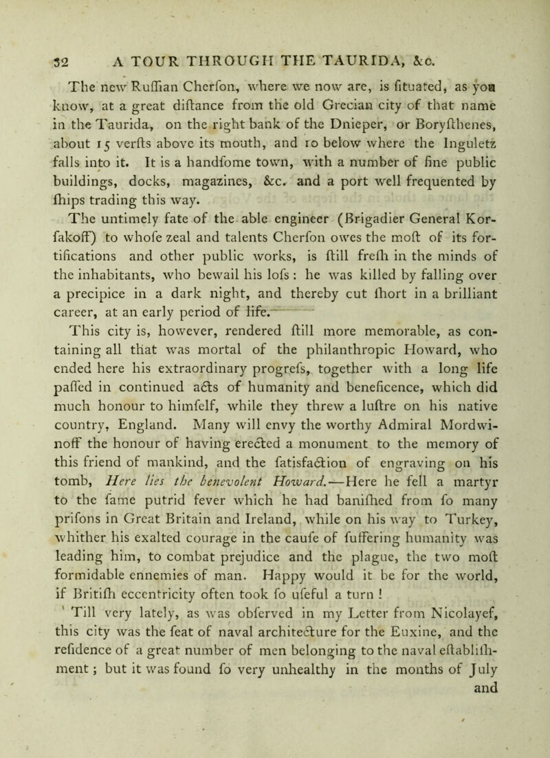 The new Ruffian Cherfon, where we now are, is fituated, as yoa know, at a great diftance from the old Grecian city of that name in the Taurida, on the right bank of the Dnieper, or Boryfthenes, about 15 verfts above its mouth, and 10 below where the Inguletz falls into it. It is a handfome town, with a number of fine public buildings, docks, magazines, &c. and a port well frequented by fhips trading this way. The untimely fate of the able engineer (Brigadier General Kor- fakoff) to vvhofe zeal and talents Cherfon owes the moft of its for- tifications and other public works, is ftill frefh in the minds of the inhabitants, who bewail his lofs : he was killed by falling over a precipice in a dark night, and thereby cut fhort in a brilliant career, at an early period of life. This city is, however, rendered ftill more memorable, as con- taining all that was mortal of the philanthropic Howard, who ended here his extraordinary progrefs, together with a long life palled in continued adts of humanity and beneficence, which did much honour to himfelf, while they threw a luftre on his native country, England. Many will envy the worthy Admiral Mordwi- noff the honour of having erected a monument to the memory of this friend of mankind, and the fatisfadtion of engraving on his tomb, Here lies the benevolent Howard. — Here he fell a martyr to the fame putrid fever which he had banifhed from fo many prifons in Great Britain and Ireland, while on his way to Turkey, whither his exalted courage in the caufe of fuffering humanity was leading him, to combat prejudice and the plague, the two moft formidable ennemies of man. Happy would it be for the world, if Britifh eccentricity often took fo ufeful a turn 1 Till very lately, as was obferved in my Letter from Nicolayef, this city was the feat of naval architecture for the Euxine, and the refidence of a great number of men belonging to the naval eftablifh- ment; but it was found fo very unhealthy in the months of J uly and