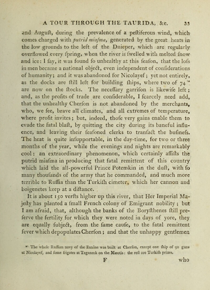 and Auguft, during the prevalence of a pefliferous wind, which comes charged with putrid miajma, generated by the great heats in the low grounds to the left of the Dnieper, which are regularly overflowed every fpring, when the river is fwelled with melted fnow and ice: 1 fay, it was found fo unhealthy at this feafon, that the lofs in men became a national objedl, even independent of confiderations of humanity; and it was abandoned for Nicolayef; yet not entirely, as the docks are ftill left for building fhips, where two of 7428 are now on the Rocks. The neceflary garrifon is likewife left ; and, as the profits of trade are conflderable, I fcarcely need add, that the unhealthy Cherfon is not abandoned by the merchants, who, we fee, brave all climates, and all extremes of temperature, where profit invites; but, indeed, thofe very gains enable them to evade the fatal blaft, by quitting the city during its baneful influ- ence, and leaving their feafoned clerks to tranfadl the bufinefs. The heat is quite infupportable, in the day-time, for two or three months of the year, while the evenings and nights are remarkably cool: an extraordinary phenomenon, which certainly affifts the putrid miafma in producing that fatal remittent of this country which laid the all-powerful Prince Potemkin in the dull:, with fo many thoufands of the army that he commanded, and much more terrible to Ruflia than theTurkifh cimeter, which her cannon and boigenetes keep at a diftance. It is about 150 verfts higher up this river, that Her Imperial Ma- jefty has planted a fmall French colony of Emigrant nobility ; but I am afraid, that, although the banks of the Boryfthenes ftill pre- ferve the fertility for which they were noted in days of yore, they are equally fubjedf, from the fame caufe, to the fatal remittent fever which depopulates Cherfon; and that the unhappy gentlemen 40 The whole Ruffian navy of the Euxine was built at Cherfon, except one ffiip of 90 guns at Nicolayef, and fome frigates at Taganrok on the Maeotis: the reft are Turkiflt prizes. F who
