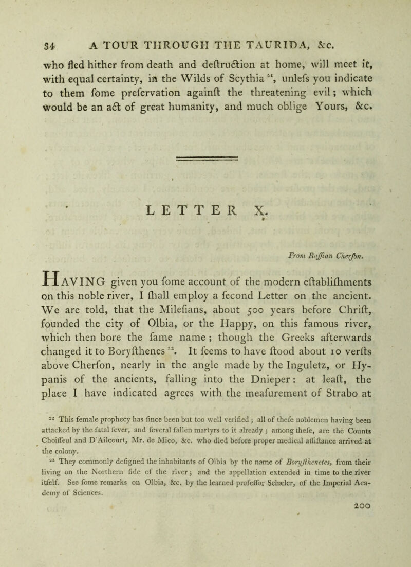 who fled hither from death and deftrudtion at home, will meet it, with equal certainty, in the Wilds of Scythia 2I, unlefs you indicate to them fome prefervation againft the threatening evil; which would be an a£t of great humanity, and much oblige Yours, &c. LETTER X. From RnJJlan Cherjbn, H AVING given you fome account of the modern eflablifliments on this noble river, I fhall employ a fccond Letter on the ancient. We are told, that the Milefians, about 500 years before Chrift, founded the city of Olbia, or the Happy, on this famous river, which then bore the fame name ; though the Greeks afterwards changed it to Boryfthenes 2\ It feems to have flood about 10 verfts above Cherfon, nearly in the angle made by the Inguletz, or Hy- panis of the ancients, falling into the Dnieper: at leaf!, the place I have indicated agrees with the meafurement of Strabo at 51 This female prophecy has fince been but too well verified j all of thefe noblemen having been attacked by the fatal fever, and feveral fallen martyrs to it already ; among thefe, are the Counts Choifleul and D Ailcourt, Mr. de Mico, &c. who died before proper medical alliftance arrived at the colony. 12 They commonly defigned the inhabitants of Olbia by the name of BorijJlhenetes, from their living on the Northern fide of the river; and the appellation extended in time to the river itfelf. See fome remarks on Olbia, See, by the learned profeffor Schaeler, of the Imperial Aca- demy of Sciences. 200