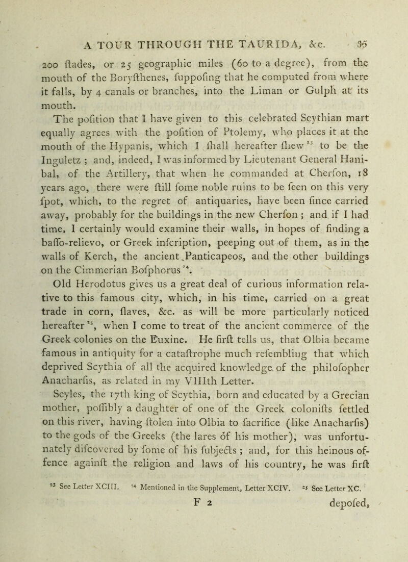 200 (fades, or 25 geographic miles (60 to a degree), from the mouth of the Boryfthenes, fuppofing that he computed from where it falls, by 4 canals or branches, into the Liman or Gulph at its mouth. The pofition that I have given to this celebrated Scythian mart equally agrees with the pofition of Ptolemy, who places it at the mouth of the Hypanis, which I fhall hereafter (hew to be the Inguletz ; and, indeed, I was informed by Lieutenant General Hani- bal, of the Artillery, that when he commanded at Cherfon, 18 years ago, there were ftill fome noble ruins to be feen on this very fpot, which, to the regret of antiquaries, have been fince carried away, probably for the buildings in the new Cherfon ; and if I had time, I certainly would examine their walls, in hopes of finding a baffo-relievo, or Greek infeription, peeping out of them, as in the walls of Kerch, the ancientTanticapeos, and the other buildings on the Cimmerian Bofphorus A Old Herodotus gives us a great deal of curious information rela- tive to this famous city, which, in his time, carried on a great trade in corn, flaves, &c. as will be more particularly noticed hereafter *s, when I come to treat of the ancient commerce of the Greek colonies on the Euxine. He firfl: tells us, that Olbia became famous in antiquity for a cataftrophe much refembliug that which deprived Scythia of all the acquired knowledge, of the philofopher Anacharfis, as related in my Vlllth Letter. Scyles, the 17th king of Scythia, born and educated by a Grecian mother, poffibly a daughter of one of the Greek colonifts fettled on this river, having Rolen into Olbia to facrifice (like Anacharfis) to the gods of the Greeks (the lares of his mother), was unfortu- nately diicovcred by fome of his fubjedts ; and, for this heinous of- fence againft the religion and laws of his country, he was firft See Letter XCIII. -+ Mentioned in the Supplement, Letter XCIV. See Letter XC.