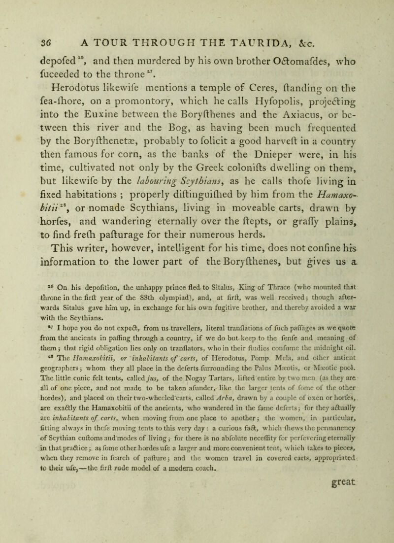 depofed1S, and then murdered by his own brother Odtomafdes, who fuceeded to the throne17. Herodotus like wife mentions a ten? pie of Ceres, Handing on the fea-fhore, on a promontory, which he calls Hyfopolis, projecting into the Euxine between the Boryfthenes and the Axiacus, or be- tween this river and the Bog, as having been much frequented by the Boryfthenetae, probably to folicit a good harvelt in a country then famous for corn, as the banks of the Dnieper were, in his time, cultivated not only by the Greek colonifts dwelling on them, but like wife by the labouring Scythians, as he calls thofe living in fixed habitations ; properly diftinguifhed by him from the Hamaxo- bitiiz\ or nomade Scythians, living in moveable carts, drawn by borfes, and wandering eternally over the ftepts, or grafty plains, to find frefh pafturage for their numerous herds. This writer, however, intelligent for his time, does not confine his information to the lower part of the Boryfthenes, but gives us a 56 On his depofition, the unhappy prince fled to Sitalus, King of Thrace (who mounted that throne in the firft year of the 88th olympiad), and, at firft, was well received; though after- wards Sitalus gave him up, in exchange for his own fugitive brother, and thereby avoided a war with the Scythians. *7 I hope you do not expert, from us travellers, literal tranflations of fuch paflages as we quote from the ancients in palling through a country, if we do but keep to the fenfe and meaning of them; that rigid obligation lies only on tranflators, who in their ftudies confume the midnight oil. a® The Hamaxobitii, or inhabitants of carts, of Herodotus, Pomp. Mela, and other antient geographers; whom they all place in the deferts furrounding the Palus Maeotis, or Maeotic pool. The little conic felt tents, called jus, of the Nogay Tartars, lifted entire by two men (as they are all of one piece, and not made to be taken afunder, like the larger tents of feme of the other hordes), and placed on their two-wheeled'carts, called Aria, drawn by a couple of oxen orhorfes, are exaftly the Hamaxobitii of the ancients, who wandered in the fame deferts; for they actually are inhabitants of carts, when moving from one place to another; the women, in particular, fitting always in thefe moving tents to this very day : a curious fa&, which lhews the permanency of Scythian cuftoms and modes of living; for there is no abfolute neceflity for perfevering eternally in that practice;, as fome other hordes ufe a larger and more convenient tent, which takes to pieces, when they remove in fearch of pafture; and the women travel in covered carts, appropriated to their ufe,—the firft rude model of a modern coach. great