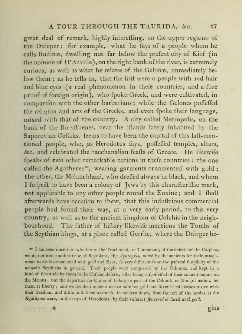 great deal of remark, highly interefting, on the upper regions of the Dnieper : for example, what he fays of a people whom he calls Budime, dwelling not far below the prefent city of Kiof (in the opinion of D’Anville), on the right bank of the river, is extremely curious, as well as what he relates of the Gelonx, immediately be- low them ; as he tells us, that the firft were a people with red hair and blue eyes (a real phenomenon in thefe countries, and a fure proof of foreign origin), who fpoke Greek, and were cultivated, in comparifon with the other barbarians; while the Gelones poflefTed the religion and arts of the Greeks, and even fpoke their language, mixed with that of the country. A city called Metropolis, on the bank of the Boryflhenes, near the iflands lately inhabited by the Saporovian Coffaks, feems to have been the capital of this laft-men- tioned people, who, as Herodotus fays, polfeffed temples, altars, &c. and celebrated the bacchanalian feafts of Greece. He likewife fpeaks of two other remarkable nations in thefe countries : the one called the Agathyres29, wearing garments ornamented with gold ; the other, the Melanchlaeni, who dreffed always in black, and whom I fufpedt to have been a colony of Jews by this characteriftic mark, not applicable to any other people round the Euxine ; and I lhall afterwards have occafion to fhew, that this induftrious commercial people had found their way, at a very early period, to this very country, as well as to the ancient kingdom of Colchis in the neigh- bourhood. The father of hiftory likewife mentions the Tombs of the Scythian kings, at a place called Gerrhe, where the Dnieper be- 19 I am even uncertain whether in the Truchmeni, or Turcomani, of the deferts of the Cafpian,- we do not find another tribe of Scythians, the Agathyres, noted by the ancients for their attach- ment to drefs ornamented with gold and filver, fo very different from the paftoral fimpiicity of the nomade Scythians in general. Thefe people were conquered by the Calmuks, and kept in a kind of fervitude by them in the Cafpian deferts, after being difpoffeff'ed of their ancient haunts on: the Maeotis ; but the departure for China of fo large a part of the Calmuk, or Mongul nation, fet them at liberty ; and we fee their ancient native tafte for gold and filver laced clothes revive with their freedom, and diffinguilh them as much, in modern times, from the reft of the hordes, as the Agathyres were, in the days of Herodotus, by their raiment flowered er laced with gold.