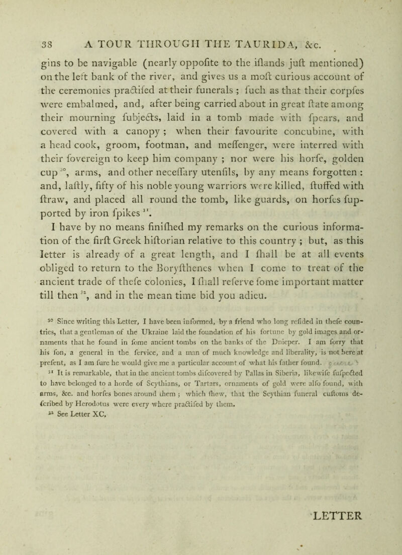 gins to be navigable (nearly oppofite to the iflands juft mentioned) on the left bank of the river, and gives us a moft curious account of the ceremonies practifed at their funerals ; luch as that their corpfes were embalmed, and, after being carried about in great ftate among their mourning fubjedts, laid in a tomb made with fpcars, and covered with a canopy ; when their favourite concubine, with a head cook, groom, footman, and meftenger, were interred with their fovereign to keep him company ; nor were his horfe, golden cupJ°, arms, and other neceffary utenfils, by any means forgotten : and, laftly, fifty of his noble young warriors were killed, ftutfed with ftraw, and placed all round the tomb, like guards, on horfes fup- ported by iron fpikes 3I. I have by no means finilhed my remarks on the curious informa- tion of the firft Greek hiftorian relative to this country ; but, as this letter is already of a great length, and I fhall be at all events obliged to return to the Boryfthenes when I come to treat of the ancient trade of thefe colonies, I {hall referve fome important matter till then % and in the mean time bid you adieu. 30 Since writing this Letter, I have been informed, by a friend who long refided in thefe coun- tries, that a gentleman of the Ukraine laid the foundation of his fortune by gold images and or- naments that he found in l'ome ancient tombs on the banks of the Dnieper. I am forry that his fon, a general in the fervice, and a man of much knowledge and liberality, is not here at prefent, as I am fure he would give me a particular account of what his father found. 31 It is remarkable, that in the ancient tombs difeovered by Pallas in Siberia, likewife fufpc&ed to have belonged to a horde of Scythians, or Tartars, ornaments of gold were alfo found, with arms, &c. and horfes bones around rhem j which fliew, that the Scythian funeral cuftoms de- scribed by Herodotus were every where pra&ifed by them. ■»* See Letter XC.