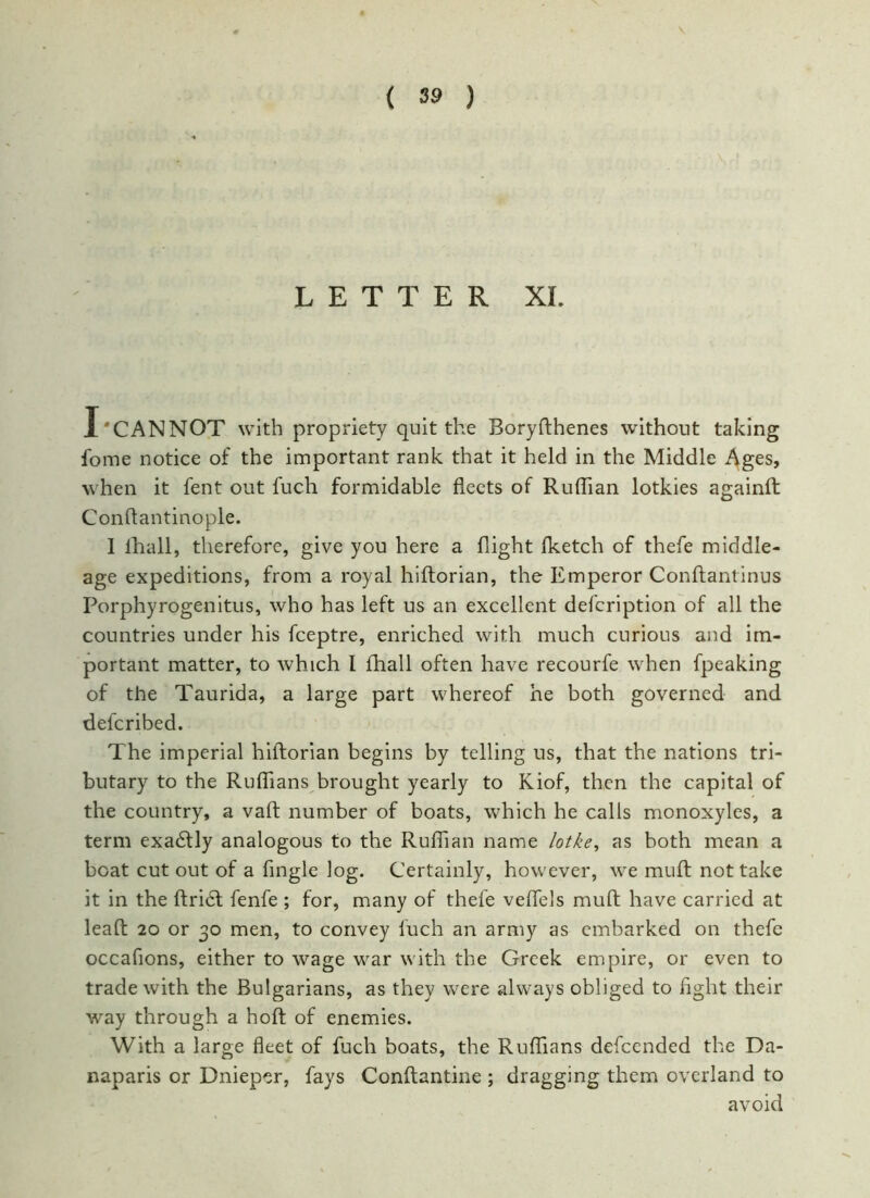LETTER XI. X'CANNOT with propriety quit the Boryfthenes without taking fome notice of the important rank that it held in the Middle Ages, when it fent out fuch formidable fleets of Ruffian lotkies againft Conftantinople. 1 lhall, therefore, give you here a flight Iketch of thefe middle- age expeditions, from a royal hiftorian, the Emperor Conftantinus Porphyrogenitus, who has left us an excellent defcription of all the countries under his fceptre, enriched with much curious and im- portant matter, to which I lhall often have recourfe when fpeaking of the Taurida, a large part whereof he both governed and defcribed. The imperial hiftorian begins by telling us, that the nations tri- butary to the Ruffians brought yearly to Kiof, then the capital of the country, a vaft number of boats, which he calls monoxyles, a term exadtly analogous to the Ruffian name lotke, as both mean a boat cut out of a Angle log. Certainly, however, we muft not take it in the ftridt fenfe ; for, many of thefe veflels muft have carried at leaft 20 or 30 men, to convey fuch an army as embarked on thefe occafions, either to wage war with the Greek empire, or even to trade with the Bulgarians, as they were always obliged to flght their way through a hoft of enemies. With a large fleet of fuch boats, the Ruffians defeended the Da- naparis or Dnieper, fays Conftantine ; dragging them overland to avoid