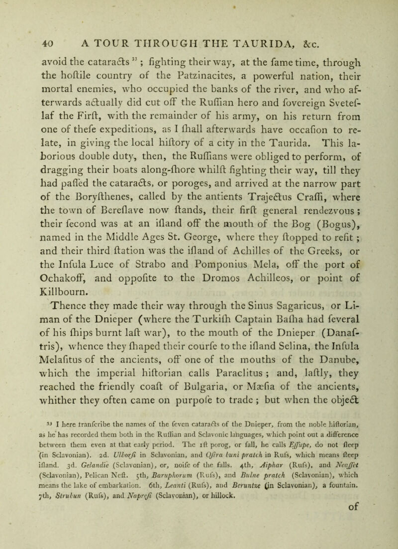 avoid the cataracts 33; fighting their way, at the fame time, through the hoftile country of the Patzinacites, a powerful nation, their mortal enemies, who occupied the banks of the river, and who af- terwards adtually did cut off the Ruffian hero and fovereign Svetef- laf the Firft, with the remainder of his army, on his return from one of thefe expeditions, as I fihall afterwards have occafion to re- late, in giving the local hiftory of a city in the Taurida. This la- borious double duty, then, the Ruffians were obliged to perform, of dragging their boats along-fhore whilft fighting their way, till they had pafied the cataracts, or poroges, and arrived at the narrow part of the Boryfthenes, called by the antients Trajedtus Craffi, where the town of Bereflave now Rands, their firR general rendezvous ; their fecond was at an ifiand off the mouth of the Bog (Bogus), named in the Middle Ages St. George, where they Ropped to refit ; and their third Ration was the ifiand of Achilles of the Greeks, or the Infula Luce of Strabo and Pomponius Mela, off the port of OchakofF, and oppofite to the Dromos Achilleos, or point of Killbourn. Thence they made their way through the Sinus Sagaricus, or Li- man of the Dnieper (where the Turkifh Captain Bafha had feveral of his fhips burnt laff war), to the mouth of the Dnieper (Danaf- tris), whence they fhaped their courfe to the ifiand Selina, the Infula Melafitus of the ancients, off one of the mouths of the Danube, which the imperial hifiorian calls Paraclitus ; and, lafily, they reached the friendly coaff of Bulgaria, or Maefia of the ancients, whither they often came on purpofe to trade ; but when the objedl 33 I here Iranferibe the names of the feven catarafts of the Dnieper, from the noble hittorian, as he has recorded them both in the Ruffian and Sclavonic languages, which point out a .difference between them even at that early period. The ift porog, or fall, he calls Effupe, do not deep (in Sclavonian). 2d. Ulhorji in Sclavonian, and Oftra buni pratch in Rut's, which means deep illand. 3d. Gelanilic (Sclavonian), or, uoife of the falls. 4th, Aiphar (Rufs), and Neajfet (Sclavonian), Pelican Ned. 5th, Baruphorum (Rufs), and Bulne pratch (Sclavonian), which means the lake of embarkation. 6th, Leanti (Rufs), and Bcruntze (jn Sclavonian), a fountain. 7th, Strubu?i (Rufs), and Napreji (Sclavonian), or hillock. of