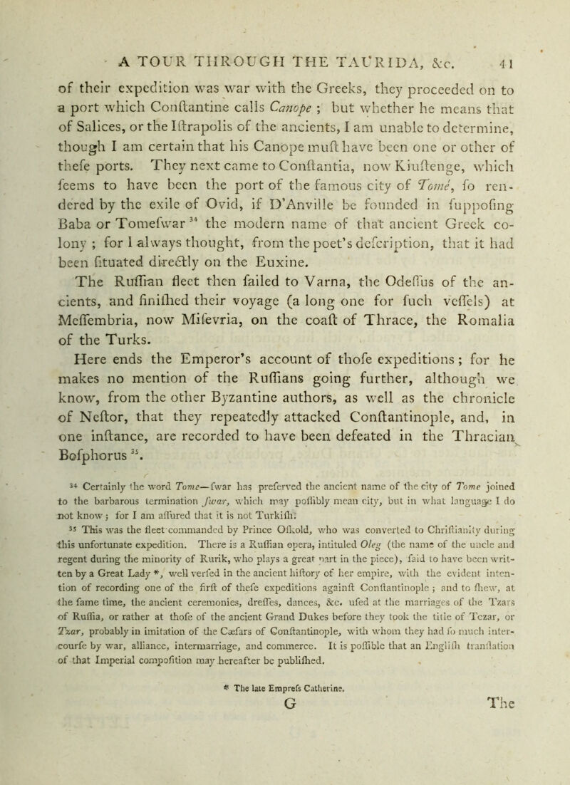 of their expedition was war with the Greeks, they proceeded on to a port which Conftantine calls Canope ; but whether he means that of Salices, or the Iftrapolis of the ancients, I am unable to determine, though I am certain that his Canope mufthave been one or other of thefe ports. They next came to Conftantia, now Kiuftenge, which feems to have been the port of the famous city of Tome, fo ren- dered by the exile of Ovid, if D’Anville be founded in fuppofing Baba or Tomefwar 3* the modern name of that ancient Greek co- lony ; for 1 always thought, from the poet’s defcription, that it had been fituated directly on the Euxine. The Ruffian fleet then failed to Varna, the OdePfus of the an- cients, and finiihed their voyage (a long one for fuch vefiels) at Meflfembria, now Mifevria, on the coafl: of Thrace, the Romalia of the Turks. Here ends the Emperor’s account of thofe expeditions; for he makes no mention of the Ruflians going further, although we know, from the other Byzantine authors, as well as the chronicle of Neftor, that they repeatedly attacked Conftantinople, and, in one inftance, are recorded to have been defeated in the Thracian Bofphorus3S. r 3+ Certainly the word Tome—fwar lias preferred the ancient name of the city of Tome joined to the barbarous termination fwar, which may potlibly mean city, but in what language I do not knowj for I am aflured that it is not Turkifli. 35 This was the fleet commandcd by Prince Ofkold, who was converted to Chriflianity during this unfortunate expedition. There is a Ruffian opera, intituled Oleg (the name of the uncle and regent during the minority of Rurik, who plays a great nnrt in the piece), faid to have been writ- ten by a Great Lady *, well verfed in the ancient hiftory of her empire, with the evident inten- tion of recording one of the flrft of thefe expeditions againft Conftantinople ; and to fliew, at the fame time, the ancient ceremonies, dretTes, dances, &c. ufed at the marriages of the Tzars of Ruffia, or rather at thofe of the ancient Grand Dukes before they took the title of Tczar, or Tzar, probably in imitation of the Caefars of Conftantinople, with whom they had fo much inter- courfe by war, alliance, intermarriage, and commerce. It is poffible that an Englilh tranflation of that Imperial compofition may hereafter be publifhed. * The late Eroprefs Catherine. G The