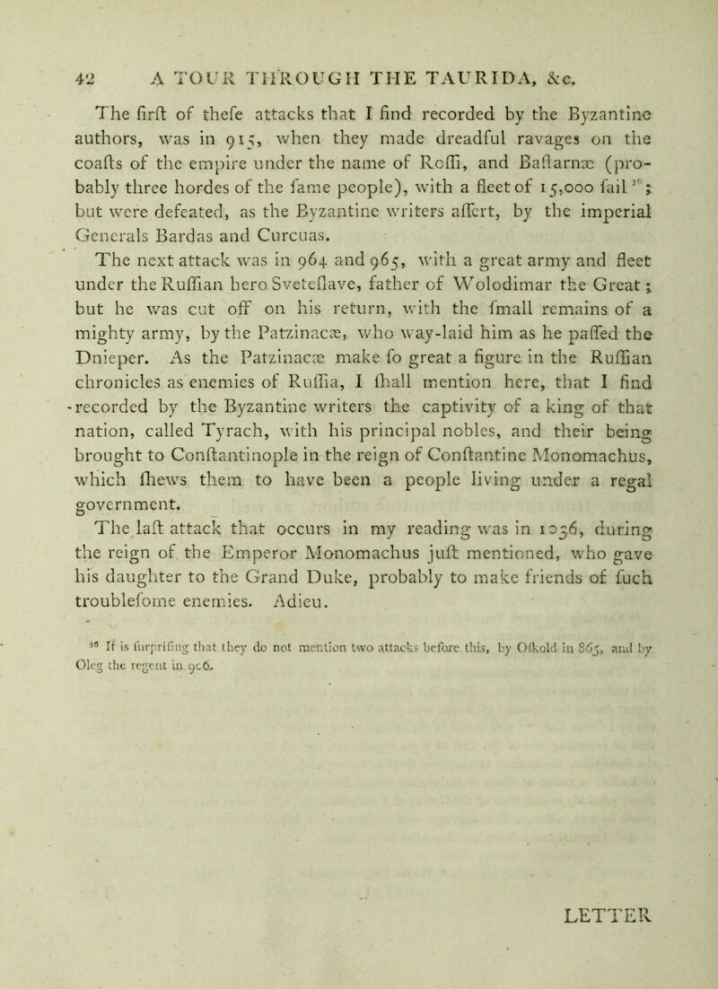 The firft of thefe attacks that I find recorded by the Byzantine authors, was in 915, when they made dreadful ravages on the coafts of the empire under the name of Rcffi, and Bahama: (pro- bably three hordes of the fame people), with a fleet of 15,000 fail 3t z but were defeated, as the Byzantine writers aflert, by the imperial Generals Bardas and Curcuas. The next attack was in 964. raid 965, with a great army and fleet under the Ruffian hero Sveteflave, father of Wolodimar the Great; but he was cut off on his return, with the fmall remains of a mighty army, by the Patzinacae, who way-laid him as he pafled the Dnieper. As the Patzinacae make fo great a figure in the Ruffian chronicles as enemies of Ruffia, I (hall mention here, that I find -recorded by the Byzantine writers the captivity of a king of that nation, called Tyrach, with his principal nobles, and their being brought to Conftantinople in the reign of Conftantine Monomachus, which fhews them to have been a people living under a regal government. The lad attack that occurs in my reading was in 1056, during the reign of the Emperor Monomachus juft mentioned, who gave his daughter to the Grand Duke, probably to make friends of fuch troublefoine enemies. Adieu. 38 It is furprifing that they do not mention two attacks before this, by Olhold in 865, and by Oleg the regent in qc.6.