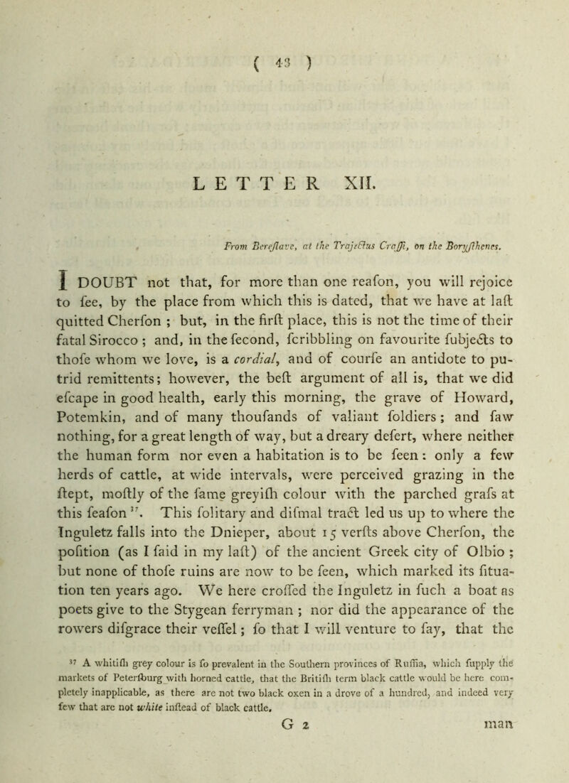 \ LETTER XII. From Berejlavc, at the Trojifhis CrcJJi, on the Boryjlhcnes. 1 DOUBT not that, for more than one reafon, you will rejoice to fee, by the place from which this is dated, that we have at laft quitted Cherfon ; but, in the firft place, this is not the time of their fatal Sirocco ; and, in thefecond, fcribbling on favourite fubjedts to thofe whom we love, is a cordial, and of courfe an antidote to pu- trid remittents; however, the beft argument of all is, that w'e did efcape in good health, early this morning, the grave of Howard, Potemkin, and of many thoufands of valiant foldiers ; and faw nothing, for a great length of way, but a dreary defert, where neither the human form nor even a habitation is to be feen: only a few herds of cattle, at wide intervals, were perceived grazing in the ftept, moftly of the fame greyi111 colour with the parched grafs at this feafon 37. This folitary and difmal tract led ns up to where the Tnguletz falls into the Dnieper, about 15 verfts above Cherfon, the pofition (as I faid in my laft) of the ancient Greek city of Olbio ; but none of thofe ruins are now to be feen, which marked its fitua- tion ten years ago. We here crofted the Inguletz in fuch a boat as poets give to the Stygean ferryman ; nor did the appearance of the rowers difgrace their veftel; fo that I will venture to fay, that the 37 A whitifli grey colour is fo prevalent in the Southern provinces of Rufha, which fupply the markets of Peterfburg with horned cattle, that the Britidi term black cattle would be here com- pletely inapplicable, as there are not two black oxen in a drove of a hundred, and indeed very few' that are not white inftead of black cattle. G 2 man