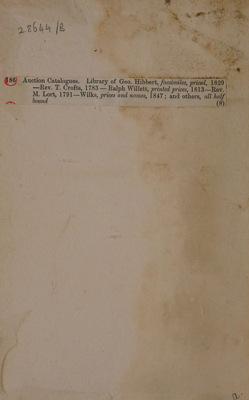 id - * ih *~ 4 a . ¥ - - xe ‘ 4 Ate 6 Re -*  ie as am *% L he £3 i en 2 BhH 2 : Ps my > , ! a i SR ile Sc dl Mle a ll 86) Auction Catalogues. Library of Geo. Hibbert, facsimiles, priced, 1829 | —Rev. T. Crofts, 1783 — Ralph Willett, printed prices, 1813—Rev.| M. Lort, 1791—Wilks, prices and names, 1847; and others, ail half. a _, (8) wy