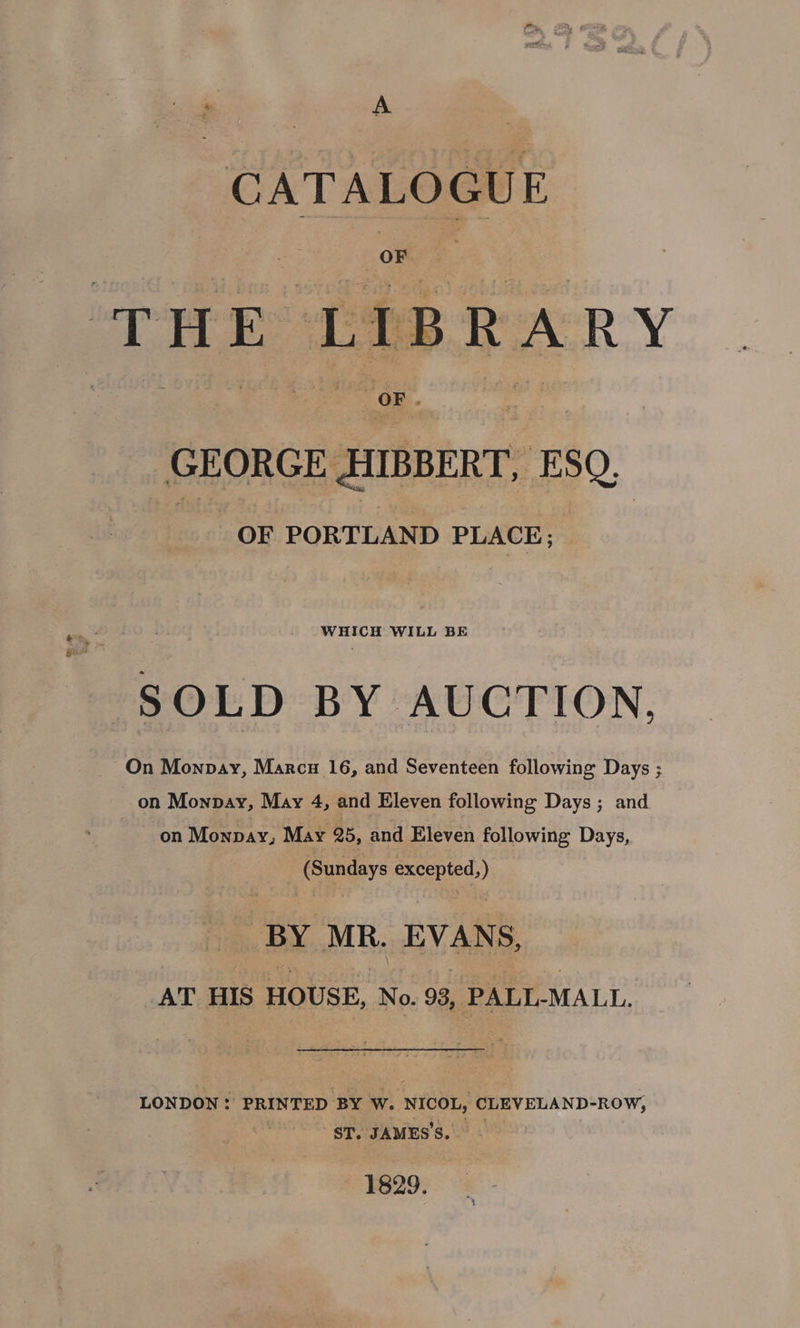 “1 : A CATALOGUE GEORGE HIBBERT, ESQ, OF PORTLAND PLACE; WHICH WILL BE on Monpay, May 4, and Eleven following Days; and on Monpay, May 25, and Eleven following Days, (Sundays excepted, ) BY MR. EVANS, AT HIS HOUSE, No. 98, PALL-MALL. LONDON: PRINTED BY W. NICOL, CLEVELAND-ROwW, ST. JAMES'S. 1829.