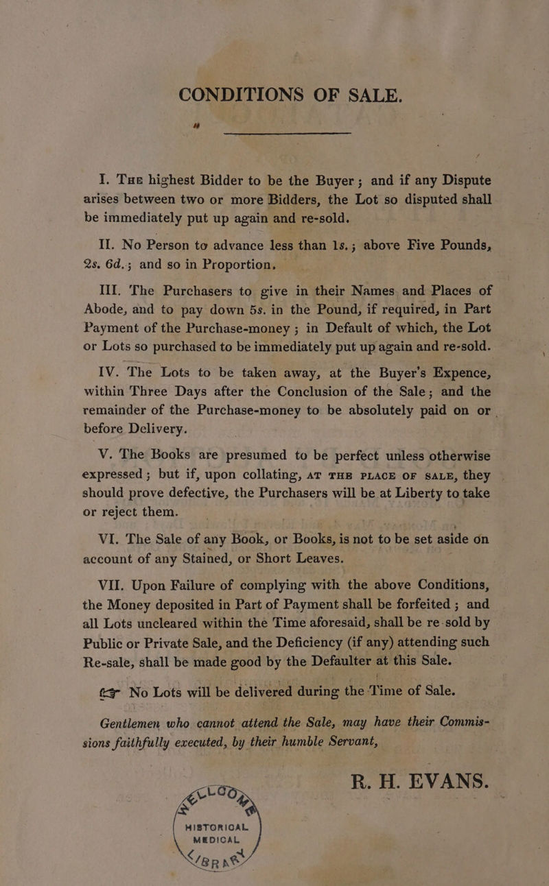 CONDITIONS OF SALE. a“ I. Tue highest Bidder to be the Buyer; and if any Dispute arises between two or more Bidders, the Lot so disputed shall be immediately put up again and re-sold. If. No Person to advance less than ls.; above Five Pounds, 2s. 6d.; and so in Proportion, — II. The Purchasers to give in their Names and Places of Abode, and to pay down 5s. in the Pound, if required, in Part Payment of the Purchase-money ; in Default of which, the Lot or Lots so purchased to be immediately put up again and re-sold. IV. The Lots to be taken away, at the Buyer's Expence, within Three Days after the Conclusion of the Sale; and the remainder of the Purchase-money to be absolutely paid on or | before Delivery. V. The Books are presumed to be perfect unless otherwise expressed ; but if, upon collating, ar THE PLACE OF SALE, they © should prove defective, the Purchasers will be at Liberty to take or reject them. VI. The Sale of any Book, or Books, is not to be set aside on account of any Stained, or Short Leaves. VII. Upon Failure of complying with an above Conditions, the Money deposited in Part of Payment shall be forfeited ; and all Lots uncleared within the Time aforesaid, shall be re-sold by Public or Private Sale, and the Deficiency (if any) attending such Re-sale, shall be made good by the Defaulter 4 this Sale. ae se Lots will be delivered during the Time of Sale. Goighnds who ee the Sale, may have their Commis- sions faithfully executed, by their humble Servant, R. H. EVANS. HISTORICAL MEDICAL &lt;/eR pe