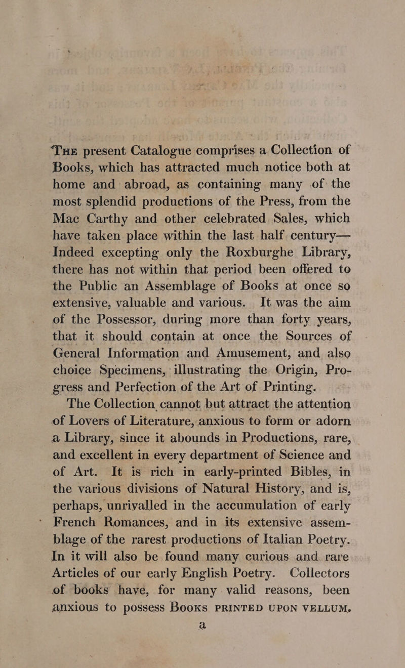 THE present Catalogue comprises a Collection of Books, which has attracted much notice both at home and abroad, as containing many of the most splendid productions of the Press, from the Mac Carthy and other celebrated Sales, which have taken place within the last half. century— Indeed excepting only the Roxburghe Library, there has not within that period been offered to the Public an Assemblage of Books at once so extensive, valuable and various. It was the aim of the Possessor, during more than forty years, that it should contain at once the Sources of General Information and Amusement, and also choice Specimens, illustrating the Origin, Pro- gress and Perfection of the Art of Printing. The Collection cannot but attract the attention of Lovers of Literature, anxious to form or adorn a Library, since it abounds in Productions, rare, and excellent in every department of Science and of Art. It is rich in early-printed Bibles, in the various divisions of Natural History, and is, perhaps, unrivalled in the accumulation of early French Romances, and in its extensive assem- blage of the rarest productions of Italian Poetry. In it will also be found many curious and. rare Articles of our early English Poetry. Collectors of books have, for many valid reasons, been anxious to possess Books PRINTED UPON VELLUM. a