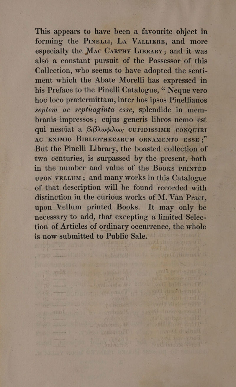 forming the Pineuur, La VaLiierRE, and more especially the Mac Carruy Liprary; and it was also a constant pursuit of the Possessor of this Collection, who seems to have adopted the senti- ment which the Abate Morelli has expressed in his Preface to the Pinelli Catalogue, “ Neque vero hoc loco preetermittam, inter hos ipsos Pinellianos septem ac septuaginta esse, splendide in mem- branis impressos; cujus generis libros nemo est | qui nesciat a PBr0pAr01¢ CUPIDISSIME CONQUIRI AC EXIMIO BIBLIOTHECARUM ORNAMENTO ESSE;” But the Pinelli Library, the boasted collection of two centuries, is surpassed by the present, both in the number and value of the Booxks PRINTED UPON VELLUM; and many works in this Catalogue of that description will be found recorded with distinction in the curious works of M. Van Praet, upon Vellum printed Books. It may only be necessary to add, that excepting a limited Selec- tion of Articles of ordinary occurrence, the whole is now submitted to Public Sale. Ms