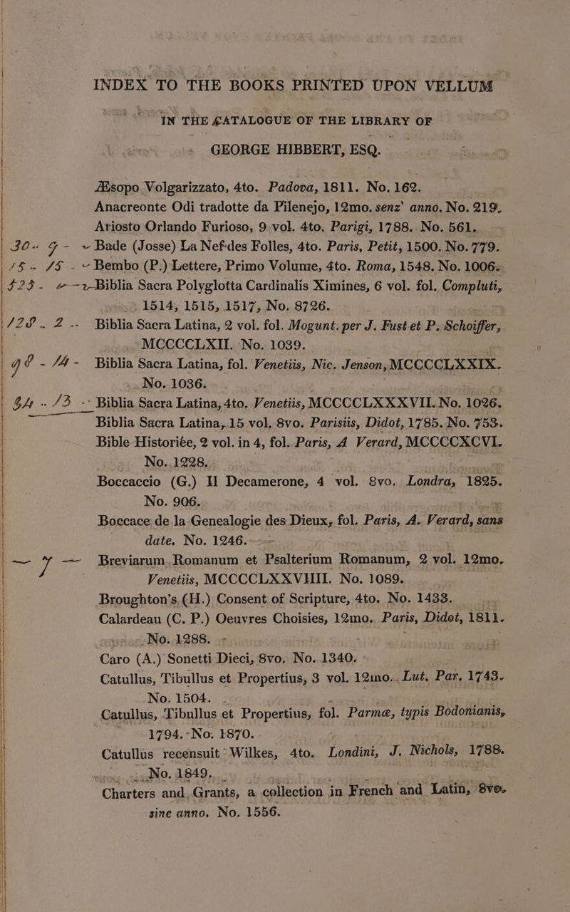 INDEX TO THE BOOKS PRINTED UPON VELLUM | vai IN THE SATALOGUE OF THE LIBRARY OF GEORGE HIBBERT, ESQ. Aisopo Volgarizzato, 4to. Padova, 1811. No, 162. Anacreonte Odi tradotte da Pilenejo, 12mo. senz’ anno. No. 219. Ariosto Orlando Furioso, 9 vol. 4to, Parigi, 1788. No. 561. sc al Bade (Josse) La Nefdes Folles, 4to. Paris, Petit, 1500. No. 779. /$ - 4§ - ~ Bembo (P.) Lettere, Primo Volume, 4to. Roma, 1548. No. 1006~ | | 23. #&amp;-2-Biblia Sacra Polyglotta Cardinalis Ximines, 6 vol. fol. et sala .. 1514, 1515, 1517, No. 8726. /28.. 2 .. Biblia Sacra Latina, 2 vol. fol. Mogunt. per J. Fust et P. Schoiffer, 3 MCCCCLXII. ‘No. 1039. y ? . /4- Biblia Sacra Latina, fol. Venetiis, Nic. Jenson, MCCCCLXXIX. No. 1036. BA rege Biblia Sacra Latina, 4to. Venetiis, MCCCCLXXXVIL. No. 1026. Biblia Sacra Latina, 15 vol. 8vo. Parisiis, Didot, 1785. No. 153, Bible Historiée, 2 vol. in 4, fol. Paris, A Verard, MCCCCXCVI. No..1228. Boccaccio (G.) HTH} Decamerone, 4 vol. Svo. Londra, 1825. No. 906. Boccace de la-Genealogie des PreUre fol. Paris, A. Vi erard, sans date. No. 1246. —~— ve — Breviarum.Romanum et Psalterium Romanum, 2 vol. 12mo. | Venetiis, MCCCCLXXVHII. No. 1089. | Broughton’s, (H.) Consent of Scripture, 4to, No. 1433. Calardeau (C. P.) Oeuvres Choisies, 12mo. Paris, Didot, 1811. -No..1288. - Caro (A.) Sonetti Dieci, 8vo. No. 1340. Catullus, Tibullus et Propertius, 3 vol. 12ino.. Lut. siti 1743. No. 1504. | Catullus, Tibullus et Propertius, fol. Parma, typis SS ae 1794.-No. 1870. | Catullus recensuit Wilkes, 4to. Londini, J. Nichols, 1788. | No. 1849, | Charters and Grants, a collection . in French ‘and Latin, Sve. | sine anno. No, 1556. | | |