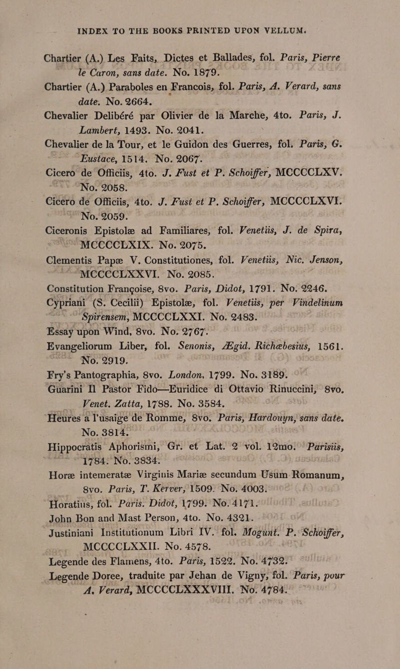 Chartier (A.) Les Faits, Dictes et Ballades, fol. Paris, Pierre le Caron, sans date. No. 1879. Chartier (A.) Paraboles en Francois, fol. Paris, A. Verard, sans date. No. 2664. Chevalier Delibéré par Olivier de la cree hin 4to. Paris, J. Lambert, 1493. No. 2041. Chevalier de la Tour, et le Guidon des Guerres, fol. Paris, G. ~~ Eustace, 1514. No. 2067. Cicero de Officiis, 4to. J. Fust et P. Schoiffer, MCCCCLXV. ~~ “No. 2058. Cicero de Officiis, 4to. J. Fusi et P. Schoiffer, MCCCCLXVI. “No. 2059. Ciceronis Epistole ad Familiares, fol. Venetiis, J. de Spira, “MCCCCEXIX. No. 2075. Clementis Pape V. Constitutiones, fol. Venetiis, Nic. Jenson, “MCCCCLXXVI. No. 2085. Constitution Frangoise, 8vo. Paris, Didot, 1791. No. 2246. Cypriani (S. Cecilii) Epistole, fol. Venetiis, per Vindelinum Spirensem, MCCCCLXXI. No. 2483. Essay upon Wind, 8vo. No. 2767. Evangeliorum Liber, fol. Snowe, Aagid. Riches, 1561. ~~ No. 2919. Fry's Pantographia, 8vo. London, 1799. No. 3189. Guarini Il Pastor Fido—Euridice di Ottavio Rinuccini, 8vo, _ Venet. Zatta, 1788. No. 3584. “Heures a l'usaige de ae 8vo. Paris, Hardouyn, sans date. No. 3814. Hippocratis Aphorismi, Gr. et Lat. 2 vol. 12mo. ” Parisiis, . 1784. No. 3834. Hore intemerate Virginis Mariz secundum Usum Romanum, Svo. Paris, T. Kerver, 1509. No. 4003. Horatius, fol. Paris. Didot, 1799. No. 4171. John Bon and Mast Person, 4to. No. 4321. Justiniani Institutionum Libri IV. fol. Mogunt. P. Schoiffer, _ MCCCCLXXII. No. 4578. Legende des Flamens, 4to. Paris, 1522. No. 4732. Legende Doree, traduite par Jehan de Vigny, fol. Paris, pour A, Verard, MCCCCLXXXVIII, No. 4784.