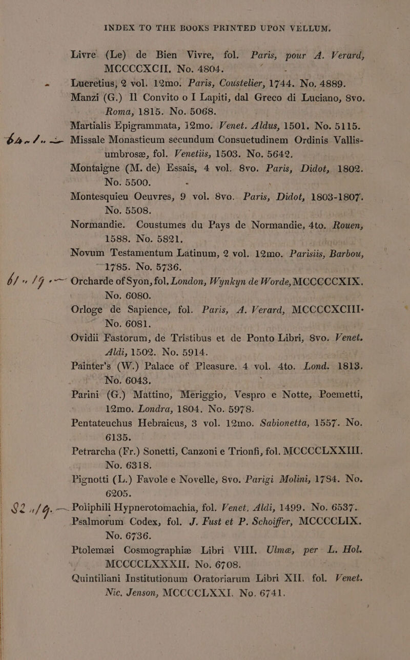 Livre (Le) de Bien Vivre, fol. Paris, pour A. Verard, MCCCCXCII, No. 4804. = Lucretius; 2 vol. 12mo. Paris, Coustelier, Wak: No, 4889. Manzi (G.) Il Convito o I Lapiti, dal Greco di Luciano, S8vo. Roma, 1815. No. 5068. Martialis Epigrammata, 12mo. Venet. Aldus, 1501. No. 5115. bh. 4 &lt;- Missale Monasticum secundum Consuetudinem Ordinis Vallis- umbrose, fol. Venetiis, 1503. No. 5642. Montaigne (M. de) Essais, 4 vol. 8vo. Paris, Didot, 1802. No. 5500. | Montesquieu Oeuvres, 9 vol. 8vo. Paris, Didot, 1803-1807. No. 5508. | : Normandie. Coustumes du Pays de Normandie, 4to. Rouen, 1588. No. 5821, Novum Testamentum Latinum, 2 vol. 12mo. Parisiis, Barbou, ~~ 1785. No. 5736. b/ » /G «-—~ Orcharde of Syon, fol. London, Wynkyn de Worde, MCCCCCXIX, No. 6080. Orloge de Sapience, fol. Paris, A. Verard, MCCCCXCIII- No. 6081. Ovidii Fastorum, de Tristibus et de Ponto Libri, Svo. Veneé. Aldi, 1502. No. 5914. Painter’s (W.) Palace of Pleasure. 4 ve Ato. Lond. 1813. No. 6043. Parini (G.) Mattino, Meriggio, Vespro e Notte, Poemetti, 12mo. Londra, 1804. No. 5978. Pentateuchus Hebraicus, 3 vol. 12mo. Sabionetta, 1557. No. 6135. Petrarcha (Fr.) Sonetti, Canzoni e Trionfi, fol. MCCCCLXXIII. No. 6318. Pignotti (L.) Favole e Novelle, 8vo. Parigi Molini, 1784. No. 6205. 82 uf 4. ~~. Poliphili Hypnerotomachia, fol. Venet. Aldi, 1499. No. 6537. Psalmorum Codex, fol. J. Fust et P. Schoiffer, MCCCCLIX. No. 6736. Ptolemei Cosmographie Libri bis Ulme, tee L, Hol. MCCCCLXXXII. No. 670 Quintiliani Institutionum assis Libri XII, fol. Venet. Nic. Jenson, MCCCCLXXI. No. 6741.