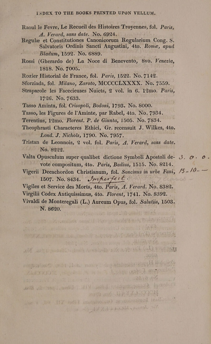 Raoul le Fevre, Le Recueil des Histoires Troyennes, fol. Paris, A. Verard, sans date. No. 6924. Regule et Constitutiones Canonicorum ity ees Cong. S. Salvatoris Ordinis Sancti Augustini, 4to. Rome, Re Bladum, 1592. No. 6889. Rossi (Gherardo de) La Noce di Benevento, 8vo. Venezia, 1818. No. 7005. Rozier Historial de France, fol. Paris, 1522. No. 7142. Sforziada, fol. Milano, Zaroto, MCCCCLXXXX. No. 7559. Straparole les Facecieuses Nuicts, 2 vol. in 6. 12mo. Paris, 1726. No. 7633. Tasso Aminta, fol. Crisopoli, Bodoni, 1793. No. 8000. Tasso, les Figures de ! Aminte, par Rabel, 4to, No. 7934. Terentius, 12mo. Florent. P. de Giunta, 1505. No. 7834. Theophrasti Characteres Ethici, Gr. recensuit J. Wilkes, AiO: Lond. J. Nichols, 1790. No. 7957. Tristan de Leonnois, 2 vol. fol, Paris, 4. Verard, sans date. No. 8222. | Valta Opusculum super qualibet dictione Symboli Apostoli de- vote compositum, 4to. Paris, Badius, 1515. No. 8214. Vigerii Decachordon Christianum, fol. Soncinus in urbe Fani, 1507. No. 8434. “nz Vigiles et Service des Morts, 4to. Paris, 4. Verard. No. 8382. Virgilii Codex Antiquissimus, 4to. Florent, 1741. No. $392. Vivaldi de Monteregali (L.) Aureum Opus, fol. Salutus, 1503. N. 8620. oa Oe) (Oe Js ce