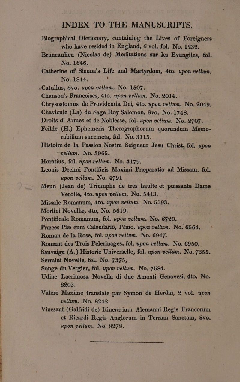 INDEX TO.THE MANUSCRIPTS. Biographical Dictionary, containing the Lives of Foreigners ? who have resided in England, 6 vol. fol. No. 1232. Bruneaulieu (Nicolas de) Meditations sur les Evyangiles, fol. No. 1646. : Catherine of Sienna’s Life and Martyrdom, 4to. upon vellum. No. 1844. -Catullus, 8vo. upon vellum. No. 1507. Chanson’s Francoises, 4to. upon vellum. No. 2014. Chrysostomus de Providentia Dei, 4to. upon vellum. No. 2049. Chavicule (La) du Sage Roy Salomon, 8vo. No. 1748. Droits d’ Armes et de Noblesse, fol. upon vellum. No. 2707. Feilde (H.) Ephemeris Therographorum quorundum Memo- rabilium succincta, fol. No. 3115. Histoire de la Passion Nostre Seigneur Jesu Christ, fol. upon vellum. No. 3965. Horatius, fol. upon vellum. No. 4179. Leonis Decimi Pontificis Maximi Preparatio ad Missam, fol. upon vellum. No. 4791 Meun (Jean de) Triumphe de tres haulte et puissante Dame -Verolle, 4to. upon vellum. No. 5413. Missale Romanum, 4to. upon vellum. No. 5593. Morlini Novellz, 4to, No. 5619. Pontificale Romanum, fol. upon vellum. No. 6720. Preces Piz cum Calendario, 12mo. upon vellum. No. 6564. Roman de Ia Rose, fol. upon vellum. No. 6947. Romant des Trois Pelerinages, fol. upon vellum. No. 6950. Sauvaige (A.) Historie Universelle, fol. upon vellum. No. 7355. Sermini Novelle, fol. No. 7375, . Songe du Vergier, fol. upon vellum. No. 7584. Udine Lacrimosa Novella di due Amanti Genovesi, 4to. No. 8203. 3 Valere Maxime translate par Symon de Herdin, 2 vol. upon vellum. No. 8242. Vinesauf (Galfridi de) Itinerarium Alemanni Regis Francorum et Ricardi Regis Anglorum in Terram Sanctam, 8vo. upon vellum. No. 8278. \