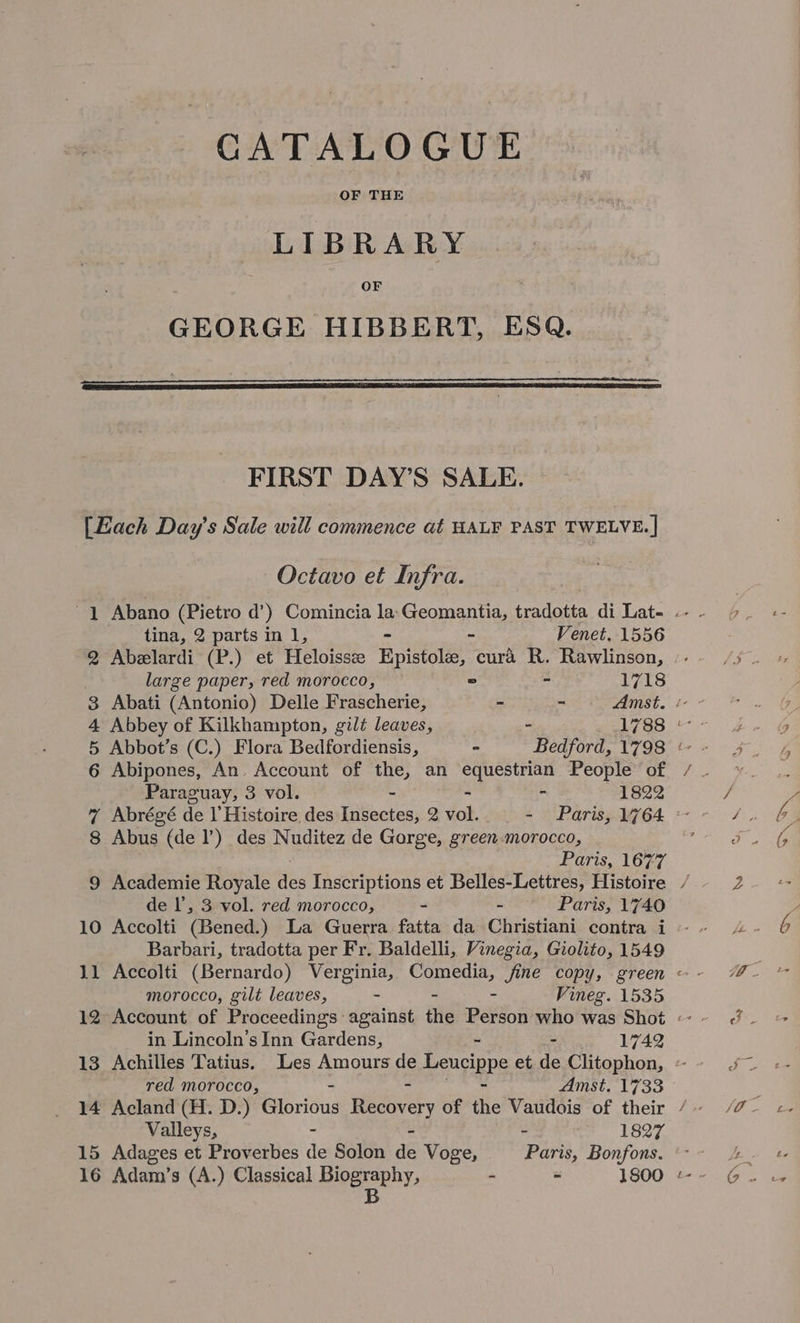 CATALOGUE LIBRARY OF GEORGE HIBBERT, ESQ. FIRST DAY’S SALE. {Each Day’s Sale will commence at HALF PAST TWELVE. ] Octavo et Infra. tina, 2 parts in 1, - Venet. 1556 2 Abelardi (P.) et Heloissz Epistol, cura R. Rawlinson, large paper, red morocco, = : 1718 3 Abati (Antonio) Delle Frascherie, - - Amst. « - 4 Abbey of Kilkhampton, gilt leaves, - 1788 «- 5 Abbot’s (C.) Flora Bedfordiensis, - Bedford, 1798 © - 6 Abipones, An. Account of the, an a ce People’ of / Paraguay, 3 vol. - 1822 7 Abrégé de Il Histoire des Insectes, 2 toh - Paris, 1764 : 8 Abus (del’) des Nuditez de Gorge, green-morocco, Paris, 1677 de |’, 3 vol. red morocco, - - Paris, 1740 10 Accolti (Bened.) La Guerra fatta da Christiani contra i Barbari, tradotta per Fr. Baldelli, Vinegia, Giolito, 1549 morocco, gilt leaves, - 2 Vineg. 1535 in Lincoln’s Inn Gardens, - 1742 red morocco, Amst. 1733 Valleys, 1827 15 Adages et Proverbes ag Solon a6 Voge, park, Bonfons.