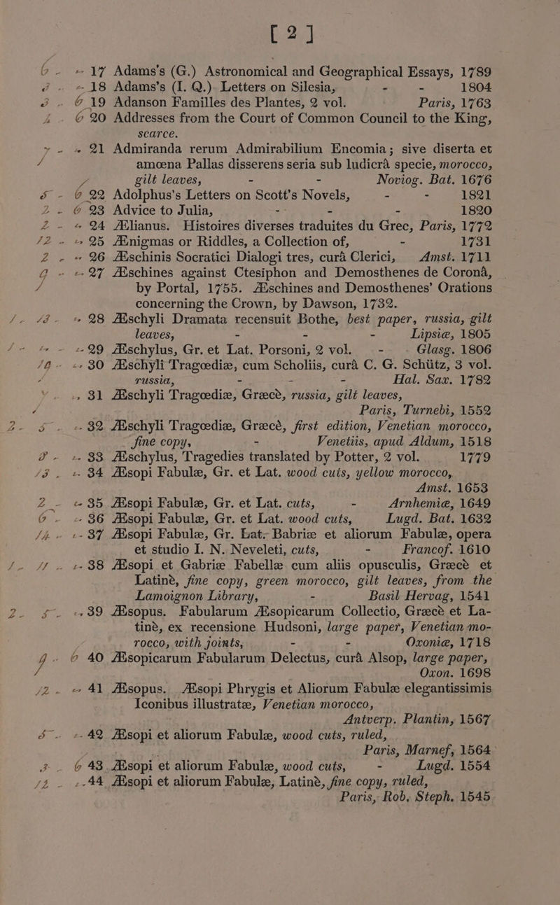 Ss) [2] - 17 Adams's (G.) Astronomical and FO gies Essays, 1789 6 19 Adanson Familles des Plantes, 2 vol. Paris, 1763 @ 20 Addresses from the Court of Common Council to the King, scarce. 4 21 Admiranda rerum Admirabilium Encomia; sive diserta et amoena Pallas disserens seria sub ludicra specie, morocco, y, gilt leaves, Noviog. Bat. 1676 @ 22 Adolphus’s Letters on . Scott’ s Novae - - 1821 @ 23 Advice to Julia, - - - 1820 « 24 AXlianus. Histoires diverses traduites du Grec, Paris, 1772 -- 26 Aischinis Socratici Dialogi tres, cura Clerici, Amst. 1711 -- 27 AXschines against Ctesiphon and Demosthenes de Corona, by Portal, 1755. A®schines and Demosthenes’ Orations concerning the Crown, by Dawson, 1732. «+ 28 AXschyli Dramata recensuit Bothe, best paper, russia, gilt leaves, - Lipsie, 1805 --29 Eschylus, Gr. et Lat. potas 2 vol. - Glasg. 1806 TUSSI, - Hal. Sax. 1782 -, 31 Aischyli Trageedice, nGraee, russia, gilt leaves, Paris, Turnebi, 1552 -- 32 Aischyli Trageedie, Greecé, first edition, Venetian morocco, Jine copy, Venetiis, apud Aldum, 1518 -- 33 ZEschylus, Tragedies featsloted by Potter, 2 vol. 1779 -. 34 Alsopi Fabule, Gr. et Lat. wood cuts, yellow morocco, Amst, 1653 « 35 ARsopi Fabule, Gr. et Lat. cuts, - Arnhemie, 1649 -- 86 AXsopi Fabule, Gr. et Lat. wood cuts, Lugd. Bat. 1632 et studio I. N. Neveleti, cuts, - Francof. 1610 Latine, fine copy, green morocco, gilt leaves, from the Lamoignon Library, - Basil Hervag, 1541 -, 39 Aisopus. Fabularum Asopicarum Collectio, Grace et La- tine, ex recensione Hudsoni, large paper, Venetian mo- rocco, with joints, - - Oxonia, 1718 6 40 AXsopicarum Fabularum Delectus, curd Alsop, large paper, Oxon. 1698 - 4] Aisopus. Asopi Phrygis et Aliorum Fabule elegantissimis Iconibus illustrate, Venetian morocco, Antverp. Plantin, 1567 -- 42 AXsopi et aliorum Fabule, wood cuts, ruled, Paris, Marnef, 1564° G 43. AXsopi et aliorum Fabule, wood cuts, - Lugd. 1554 .-44 Aisopi et aliorum Fabule, Latiné, fine copy, ruled, Paris, Rob, Steph, 1545