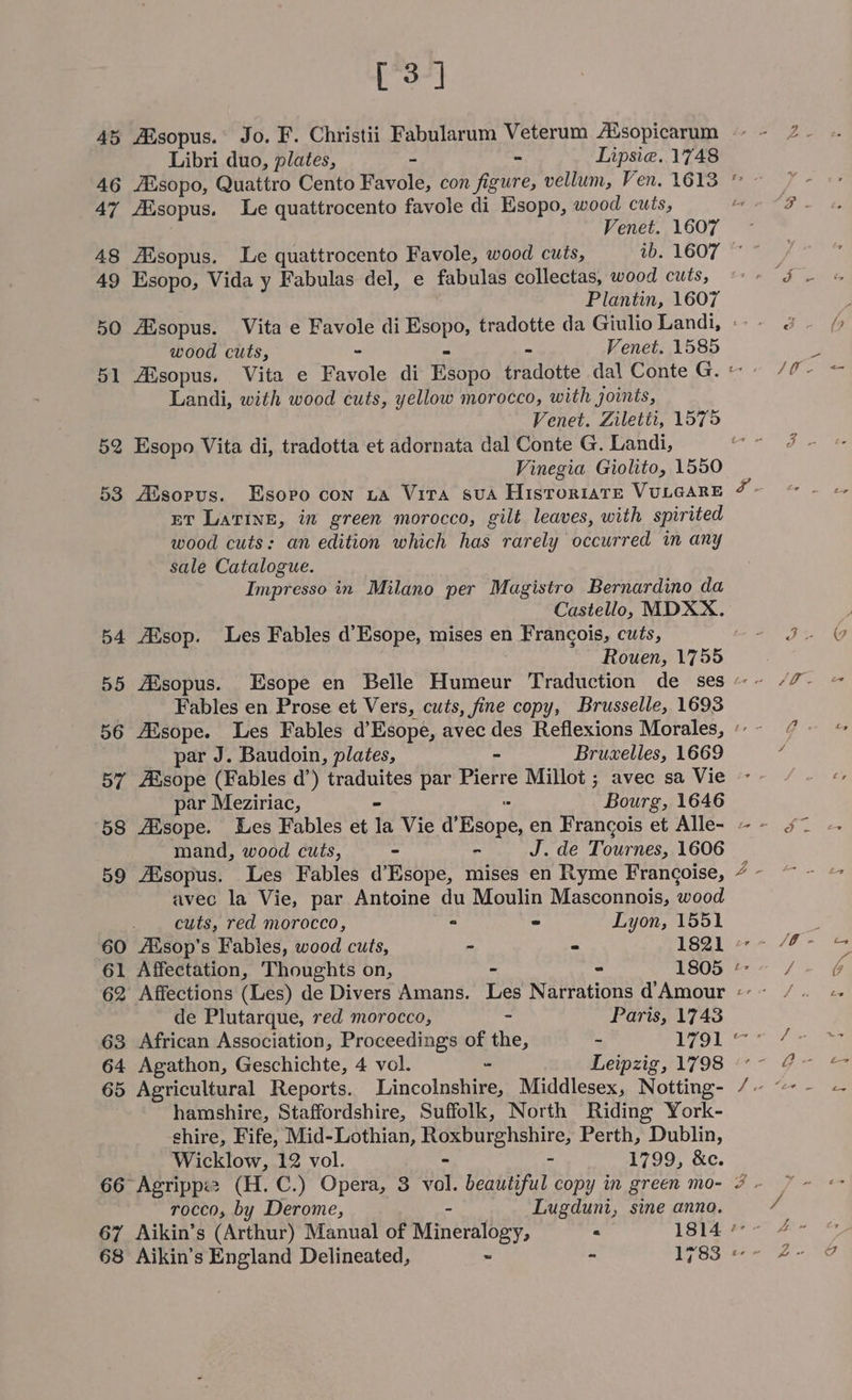 [3] 45 ARsopus. Jo. F. Christii Fabularum Veterum Alsopicarum Libri duo, plates, - - Lipsie. 1748 46 Aisopo, Quattro Cento Favole, con figure, vellum, Ven. 1613 ” 47 ARsopus. Le quattrocento favole di Esopo, wood cuts, zo Venet. 1607 48 AXsopus. Le quattrocento Favole, wood cuts, 1b. 1607 49 Esopo, Vida y Fabulas del, e fabulas collectas, wood cuts, Plantin, 1607 50 Aisopus. Vita e Favole di ees tradotte da Giulio Landi, : wood cuts, Venet. 1585 51 Aisopus. Vita e avila di Esopo fradotte dal Conte G. Landi, with wood cuts, yellow morocco, with joints, Venet. Ziletti, 1575 52 Esopo Vita di, tradotta et adornata dal Conte G. Landi, Vinegia Giolito, 1550 a e a ET Lavine, in green morocco, gilt leaves, with spirited wood cuts: an edition which has rarely occurred in any sale Catalogue. Impresso in Milano per Magistro Bernardino da Castello, MDXX. 54 Alsop. Les Fables d’Esope, mises en Francois, cuts, Rouen, 1755 | Fables en Prose et Vers, cuts, fine copy, Brusselle, 1693 56 Aisope. Les Fables d’Esope, avec des Reflexions Morales, “ par J. Baudoin, plates, Bruxelles, 1669 par Meziriac, Bourg, 1646 mand, wood cuts, « - J. de Tounes, 1606 avec la Vie, par Antoine du Moulin Masconnois, wood _ . cuts, red morocco, ° - Lyon, 1551 60 Alsop’s Fables, wood cuts, - ~ 1821 61 Affectation, Thoughts on, - - 1805 «- 62 Affections (Les) de Divers Amans. Les Narrations d'Amour «- de Plutarque, red morocco, - Paris, 1743 63 African Association, Proceedings of pine, - P79) 64 Agathon, Geschichte, 4 vol. Leipzig, 1798 «° ~ hamshire, Staffordshire, Suffolk, North Riding York- shire, Fife, Mid-Lothian, PAS ae Perth, Dublin, Wicklow, 12 vol. - 1799, &amp;c. rocco, by Derome, - Lugduni, sine anno. 67 Aikin’s (Arthur) Manual of Mineralogy, « 1814 °° ‘ ™N Qy &amp; q