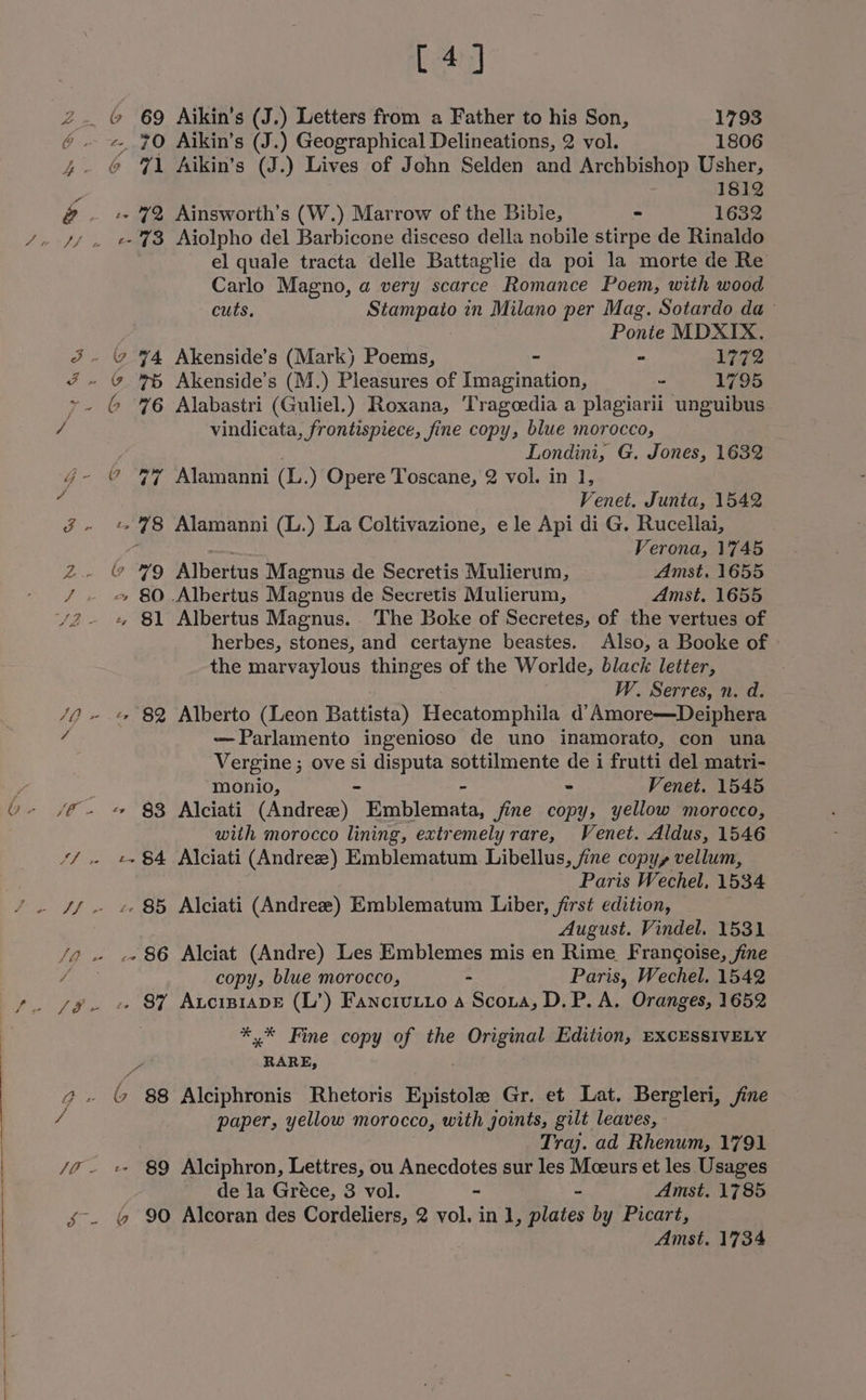 [4] 2. © 69 Aikin’s (J.) Letters from a Father to his Son, 1793 ¢. ~*, 70 Aikin’s (J.) Geographical Delineations, 2 vol. 1806 4. @ \ Aikin’s (J.) Lives of John Selden and Archbishop Usher, ‘ ; 1812 @ —- + 7% Ainsworth’s (W.) Marrow of the Bible, = 1632 SZ Fd el quale tracta delle Battaglie da poi la morte de Re Carlo Magno, a very scarce Romance Poem, with wood cuts, Stampaio in Milano per Mag. Sotardo da ~ Ponte MDXIX. - 2 74 Akenside’s (Mark) Poems, - - 1772 ¢ 76 Akenside’s (M.) Pleasures of Imagination, - 1795 vindicata, frontispiece, fine copy, blue morocco, Londini, G, Jones, 1632 Venet. Junta, 1542 «78 Alamanni (L.) La Coltivazione, ele Api di G. Rucellai, : ae Verona, 1745 ” 79 Albertus Magnus de Secretis Mulierum, _ Amst. 1655 ~ 80 Albertus Magnus de Secretis Mulierum, Amst. 1655 + 81 Albertus Magnus. The Boke of Secretes, of the vertues of herbes, stones, and certayne beastes. Also, a Booke of the marvaylous thinges of the Worlde, black letter, W. Serres, n. d. - 82 Alberto (Leon Battista) Hecatomphila d’ Amore—Deiphera ~Parlamento ingenioso de uno inamorato, con una Vergine ; ove si disputa sottilmente de i frutti del matri- monio, - - - Venet. 1545 + §3 Alciati (Andree) Emblemata, fine copy, yellow morocco, with morocco lining, extremely rare, Venet. Aldus, 1546 -+ 84 Alciati (Andree) Emblematum Libellus, fine copy, vellum, Paris Wechel, 1534 S August. Vindel. 1531 .- 86 Alciat (Andre) Les Emblemes mis en Rime Frangoise, fine copy, blue morocco, - Paris, Wechel. 1542 87 Axucip1apE (L’) Fancrutto a Scoua, D.P. A. Oranges, 1652 ** Fine copy of the Original Edition, EXCESSIVELY d RARE, paper, yellow morocco, with joints, gilt leaves, Traj. ad Rhenum, 1791 de la Gréce, 3 vol. ~ - Amst. 1785 &amp;% 90 Alcoran des Cordeliers, 2 vol. in 1, plates by Picart,