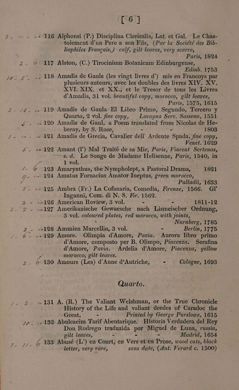 id Z ~~ fe 6s toiement d’un Pere a son Fils, (Par la Société des Bib- liophiles Francais,) calf, gilt leaves, very scarce, Paris, 1824 Edinb. 1753 plusieurs auteurs, avec les doubles des livres XIV. XV. XVI. XIX. et XX.; et le Tresor de tous les Livres d’Amadis, 31 vol. beautiful copy, morocco, gilt leaves, Paris, 1575, 1615 Quarto, 2 vol. fine copy, Lovayna Serv. Sasseno, 1551 S - +120 Amadis de Gaul, a Poem translated from Nicolas de He- beray, by S. Rose, 1803 cr . +s 121 Amadis de Grecia, Cavalier dell’ Ardente Span fine copy, Venet. 1629 f - e122 Amant (l’) Mal Traite de sa Mie, Paris, Vincent Sertenas, ~~s.d. Le Songe de Madame Helisenne, Paris, 1540, in We 1 vol. /- (@~ 423 Amarynthus, the Nympholept, a Pastoral Drama, 1821 Ge ~~ 124 Amatus Fornacius Amator Ineptus, green morocco, Palladii, 1633 &amp; + «+ 125. Ambra (Fr ) La Cofanaria, Comedia, Firenze, 1566. GI’ Inganni, Com. di N. S. Fir. 1562. 4 ~ «2126 American Review, 3 vol. - _ 1811-12 2 ~ «-127 Amerikanische Gewaesche nach Lismeischer Ordnung, 3 vol. coloured plates, red morocco, with joints, . Nurnberg, 1785 3 ~ +128 Ammien Marcellin, 3 vol. - Berlin, 1775 6 - -+129 Amore. Olimpia d’Amore, Pavia. Aurora libro primo d’Amore, composto per B. Olimpo, Pzacenza. Serafina d’Amore, Pavia. Ardelia d’Amore, Piacenza, yellow / morocco, gilt leaves. | z.- © 180 Amours (Les) d’Anne d’Autriche, - . Cologne, 1693 - Quarto. 2 «131 A. (R.) The Valiant Welshman, or the True Chronicle History of the Life and valiant deedes of Caradoc the : Great, - Printed by George Purslowe, 1615 yo. -« 182 Abulcacim Tarif Abentarique. Historia Verdadera del Rey Don Rodrego traduzida By Miguel de Luna, russia, git leaves, . Madrid, 1654 os 133 Abusé (L’) en Bout} en Vers et en Prose, wood cuts, black “iia letter, very rare, sans date, (Ant. Verard c. 1500)