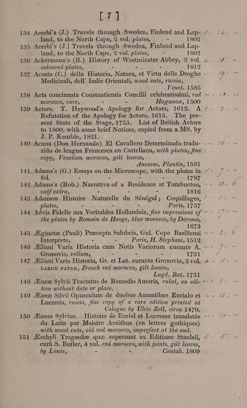 134 135 136 137 [4 Acerbi’s (J.) Travels through Sweden, Finland and Lap- land, to the North Cape, 2 vol. plates, ~ 1802 Acerbi’s (J.) Travels through Sweden, Finland and. Lap- land, to the North Cape, 2 vol. plates, - 1802 Ackermann’s (R.) History of Westminster Abbey, 2 vol. coloured plates, - - 1812 Medicinali, dell’ Indie Orientali, wood cuts, russia, Venet. 1585 139 morocco, rare, - Haganoe, 1500 Actors. T. Heywood's ‘pala for Actors, 1612. A Refutation of the Apology for Actors, 1615. ‘The pre- sent State of the Stage, 1753. List of British Actors to 1800, with some brief Notices, copied from a MS. by J. P. Kemble, 1821. 14] 142 143 144 145 146 147 148 149 zido de lengua Francesca en Castellana, with plates, fine copy, Venetian morocco, gilt leaves, Anveres, Plantin, 1591 Adams’s (G.) Essays on the Microscope, with the plates in fol. - - - ee 1787 plates, Paris, 1757 the plates by Romain de Hooge, blue morocco, by Derome, 1673 /Eginetze (Pauli) Precepta Salubria, Gul. Copo Basiliensi Interprete, - - Paris, H. Stephani, 1512 Asliani Varia Historia cum Notis Variorum curante A. Gronovio, vellum, - ~ = 1731 /Bliani Varia Historia, Gr. et Lat. curante Gronovio, 2 vol. LARGE PAPER, French red morocco, gilt leaves, Lugd. Bat. 1731 /Enee Sylvii Tractatus de Remedio Amoris, ruled, an edi- tion without date or place. Lucresia, russia, fine copy of a rare edition printed at Cologne by Ulric Zell, circa 1470. du: Latin par Maistre Antithus. (en lettres gothiques) with wood cuts, old red morocco, imperfect at the end. by Lewis, - * Cantab, 1809 fame Sf &amp; yea - SO - JO y, € SG ~ Poe Se A ee Poe le J ot) fie / BAe SV - Pe Z es as i- j / es Sf Ey ey fae a VES 3 ce O oe