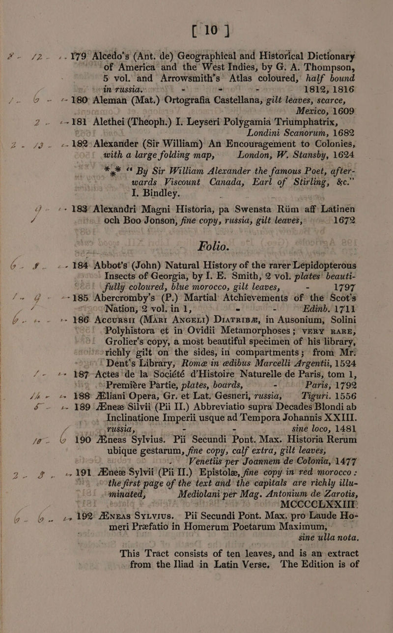 [ 10] of America and the’ West Indies, by G. A. Thompson, 5 vol. and GETOWeIIat S Atlas coloured, half bound s Seinorussias 4 - 1812, 1816 G- &amp; oni Alentah (Mat. ) Ortogtafia Castellana, gilt leaves, scarce, Mexico, 1609 2). ae 181 Alethei (Theoph. ) I. Leyseri Potteamid Triumphatrix, Londini Scanorum, 1682 2 7g 2 ak Alexatieh (Sir William) An Encouragement to Colonies, with a large folding map, London, W. Stansby, 1624 ** «© By Sir William Alexander the famous Poet, after- . wards Viscount. Canada, Earl of Stirling, &amp;c.” I. Bindley. - 183 Alexandri Magni Historia, pa Sy lnsitar Riim aff Latinen / ‘s och Boo Jonson, fine copy russia, gilt leaves, 1672 Riles | Ee Se 184 “Abbot's (John) Natural History of the ravi iTiepiip fers Insects of Georgia, by I. E. Smith, 2 vol. plates’ beauti- ; fully coloured, blue morocco, gilt leaves, - 1797 ae a te 185 Abercromby’s (P.) Martial’ Atchievements of the Scot's ames Nation, 2 vol. in 1, — - - Edinb. 1711 1 epee Mean 186 AcCURSII (Marr ANGE!) Diatris2#, in Ausonium, Solini Polyhistora et in Ovidii Metamorphoses ; ; VERY RARE, Grolier’s copy, a most beautiful specimen of his library, ‘orichly ‘gilt on the sides, 1 in compartments; from. Mr: Dent's Library, Rome in edibus Marcelli: Argentii, 1524 /-, t= DOF Actes: de la Société d'Histoire Naturelle de Paris, tom 1, _ .o'Premiére Partie, plates, boards, - Paris, 1792 /i » «&gt; 188° Mliani Opera, Gr. et Lat. Gesneri, russia, Tiguri. 1556 &amp; — +s 189 Bnew Silvii (Pii II.) Abbreviatio supra Decades Blondi ab . AInclinatione Cie usque ad Tempora Johannis XXIII. - russia, sine loco, 1481 i) a ¢ 190 Aineas Sylvius. Py Seeanth Donk Nac Hic Rerint ee gestarum, fine copy, calf extra, gilt leaves, . Venetiis per Joannem de Colonia, 1477 Pes 191 Bue Sylvii (Pii IT.) Epistole, fine copy in’red morocco : othe first page of the text and the capitals are richly illu- “minated, Mediolani vhs Mag. Antonium de Zarotis, qiel | MCCCCLXXIIE: Oi bye 192 Ribas SyLvrvs. Pii Secundi Pont. Max. pro’ Laude Ho- meri Preefatio in Homerum Poetarum Maximum, » sine ulla nota, ) % This Tract consists of ten leaves, and is an extract . from the Iliad in Latin Verse. The Edition is of