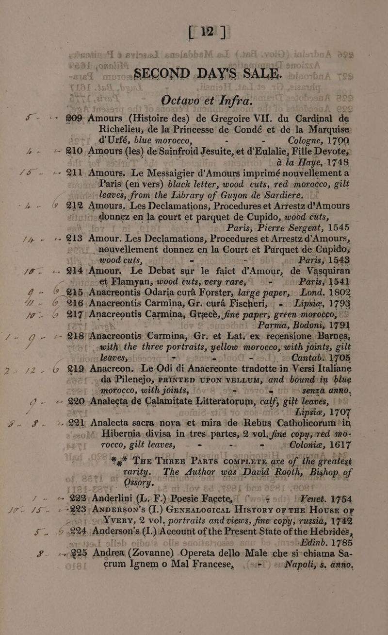 niles SECOND. DAY’ SAtk. Octavo et Infra. Pe ag 809 idftioure (Histoire des) de Gregoire VII. du Cardinal ite Richelieu; de la Princesse de Condé et de la Marquise: d’Urfé, blue morocco, - “ Cologne, 1700, b- 210 Amouts (les) de Sainfroid Jesuite, et d’ Eulalie, Fille Devote; &amp; la Haye,.1748 SS. ec» BE Areaiies: Le Messaigier d’Amours imprimé nouvellement a Paris’ (en vers) black letter, wood cuts, red morocco, gilt leaves, from the Library of Guyon de Sardiere. -4- (9 212% Amours. Les Declamations, Procedures et Arrestz d’Amours donnez en la court et parquet de Cupido, wood cuts, Paris, Pierre Sergent, 1545 Pie jas 213 mou pal Declamations, Procedures et Arrestz d’Amours, ~nouvellement hog Se en la Court et Parquet de Cupido; &amp; wood cuts, Paris, 1543 an Amour. Le Debat sur le faict Pande de Vasquiran YH eoet Flamyan, wood cuts, very rare; ~ Paris; 154) ¢- ( 8 Anacreontis Odaria curd Forster, large Paper, Lond, 1802 4. © %¥6~Anacreontis Carmina, Gr. curd Fischeri, Lipsie, 1793 or © 217) Anacreontis Carmina, Grece, fine paper, artes mMoroceo, | ‘Parma, Bodoni, 1794 fe O- &amp; 8! Anacreontis ‘Carmina, Gr. et Lat, ex recensione Barnes, / ~») &gt; saith the three portraits, yellow morocco, with joints, gilt -leavesy: &gt; &gt; -— ‘Cantab.. 1705 &gt;. 72 - &amp; @19 Anacreon. Le Odi di Anitistiitinde ebciattes in Versi Italiane _da Pilenejo, PRINTED UPON ye or and: bound: in blue ~2) morocco, with joints, om &gt; =&gt; senza anno, 7 RB, Analecta- de Calamitate Litteratorum, calf gilt leaves, / : Lipsie, 1707 PAK ey 2a A okebn sacra. nova et. mira ide ‘Rebus Catholicorum ‘in | Hibernia. divisa in tres partes, 2 voljfine copy; red ‘mo- rocco, gilt leaves, &gt; -- = ‘Coloma, ls *.* Tue Ture Parts compere are of the ‘greatest | ee The Author was. David Rooth, rH of ~ Ossory. ee ‘922 Autlertini (Ly F.) Poesié Baotiest WAY : i Fenet. 1754 Jr. [$~ »2%%3-Axperson’s (I.) Genzatocicat History or THE House OF co Nvery, 2 vol, portraits and views, fine copy; russia, 1742 Tees “224 Anderson: ‘8 d. ) Account of the Bicsent State of the Hebrides, »Edinb. 1785 ; a 25 Andee Coan ey. Opereta dello Male che sichiama Sa- crum Ignem o Mal Francese, . +/: ev Napoli, s, anno,