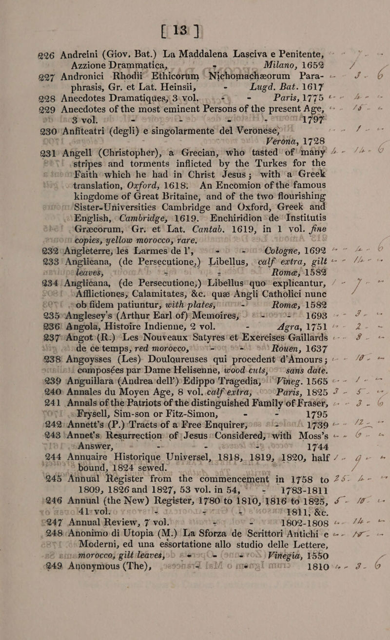 [13] 226 Andreini (Giov. Bat.) La Maddalena Lasciva e Penitente, Azzione Drammatica, 5 « Milano, 1652 phrasis, Gr, et Lat. Heinsii, - Lugd. Bat. 1617 228 Anecdotes Dramatiques, 3: vol. - = Paris, 1775 229 Anecdotes of the most eminent Persons of the present Age, 3 vol. - a) 179F 230) Anfiteatri (degli) e cingolartmente del Veronese; Verona, 1728 231 ffeil (Christopher), a Grecian, who tasted of many stripes and torments inflicted by the Turkes for the Faith which he had in Christ Jesus ; with a Greek - translation, Oxford, 1618; An Encomion of the famous kingdome of Great Britaine, and of the two flourishing Sister-Universities Cambridge and Oxford, Greek and English, Cambridge, 1619. Enchiridion “de Institutis Grecorum, Gr. et Lat. Cantab. 1619, in 1 vol. fine ‘copies, yellow morocco, rare. 232 Angleterre; les Larmes de I’, - - © Cologne, 1692 233 Angiliecana, (de Persecutione,) SIE calf extra, gilt : leaves, Rome, 1582 Afflictiones; Calamitates, &amp;c. que Angli Catholici nunc ov. cob fidem patiuntur, with plates, - Rome, 1582 235Anglesey’s (Arthur Earl of)*Memoires, ~~ © = °° &gt;- 1693 © ~ 236: Angola, Histoire Indienne, 2 vol. - Agra, 1751 “ - ‘ode ce temps, red morocco, - - ‘Rouen, 1637 rR 4 oS ft \ - ‘ * S » , : SS * ™ on 8 ‘ _camposées par Dame Helisenne, woodcuts, sans date. 240° Annales du Moyen Age, 8 vol..calfextra, Paris, 1825 »Fryéell, Sim-son or Fitz-Simon, - - 1795 243 ‘Annet's: Resurrection of | Jesus ‘Considered; ' swith Moss’s Answer, - t «1744 ‘bound, 1824 sewed. 245° Annual Register from the commencement in 1758 to 1809, 1826 and 1827, 53 vol. in 54, - 1783-1811 246 Annual (the New) Register, eb to 1810, 1816 to 1825, vo gavol4lievol: - . BR) 64 *¥811; &amp;e. Moderni, ed una essortatione allo eee delle Lettere, smorocco, gilt leaves,)) S00 = - Finegia, 1550 249 “Anungavous (The), ,sesons1d [silo mengimmi&gt;” 1810. EI