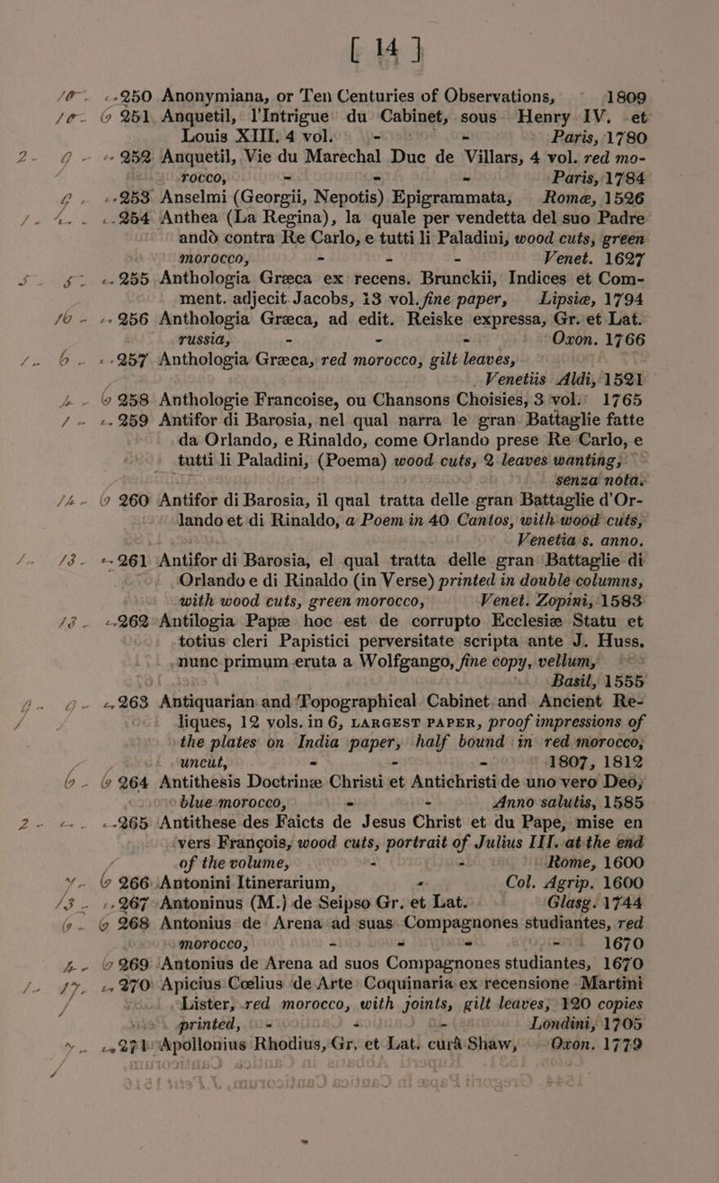 JO, SO - Vv J3 . SS a Ae SP i 6. [ 4] --250 Anonymiana, or Ten Centuries of Observations, ~ 1809 (9 251, Anquetil, l'Intrigue du Cabinet, sous. Henry IV. -et: Louis XIII. 4 vol. - Paris, 1780 Tocco, Paris, 1784 253 Anselmi (Geos ers Baier uimanle) Rome, 1526 ..254 Anthea (La Regina), la quale per vendetta del suo Padre ando contra Re Carlo, e tutti li: Paladini, wood cuts, green morocco, ~ a ~ Venet. 1627 -- 255 Anthologia Greeca ex recens. Brunckii, Indices et Com- ment. adjecit. Jacobs, i3 vol. fine paper, Lipsiea, 1794 -+ 256 Anthologia Greca, ad edit. Reiske expressa, Gr. et Lat. BUS) reneged, * ~ = Oxon. 1766 » 257 Anthologia Greca, red morocco, gilt leaves, Venetiis Aldi, 1521 a -. 259 Antifor di Barosia, nel qual narra le gran Battaglie fatte da Orlando, e Rinaldo, come Orlando prese Re Carlo, e tutti li Paladini, (Poema) wood cuts, 2 leaves wanting, , senza’ nota. (9 260 Antifor di Barosia, il qual tratta delle gran Battaglie d’Or- lando et di Rinaldo, a Poem in 40. Cantos, with wood cuts, Venetia s. anno. --261 Antifor di Barosia, el qual tratta delle gran Battaglie di Orlando e di Rinaldo (in Verse) printed in double columns, with wood cuts, green morocco, Venet. Zopini, 1583 «262 Antilogia Pape hoc est de corrupto Ecclesie Statu et totius cleri Papistici perversitate scripta ante J. Huss. nunc primum. eruta a Wolfgango, fine copy, vellum, ~~ » Basil, 1555 liques, 12 vols. in 6, LARGEST PAPER, proof impressions of the plates on. India paper, half bound :in red morocco, uncut, — = - - -1807, 1812 ( 264 Antithesis Doctrinz Christi et Antichristide uno vero Deo; blue-morocco, Anno salutis, 1585 265 Antithese des Faicts de Jesus Christ et du Pape, mise en ‘vers Frangois, wood rales portrait of Julius IIT. atthe end of the volume, Rome, 1600 y.. 9 266.\Antonini Itinerarium, = Col. Agrip. 1600 -, 267 Antoninus (M.} de Seipso Gr. et Lat. Glasg. 1744 ¢ 268 Antonius de Arena ad suas Compagnones studiantes, red “morocco, - ° - ie 1670 6 269: Antonius de Arena ad suos Compagnones studiantes, 1670 -, 270: Apicius'Ceelius ‘de Arte’ Coquinaria ex recensione Martini oLister,.red morocco, with joints, gilt leaves; ¥20 copies