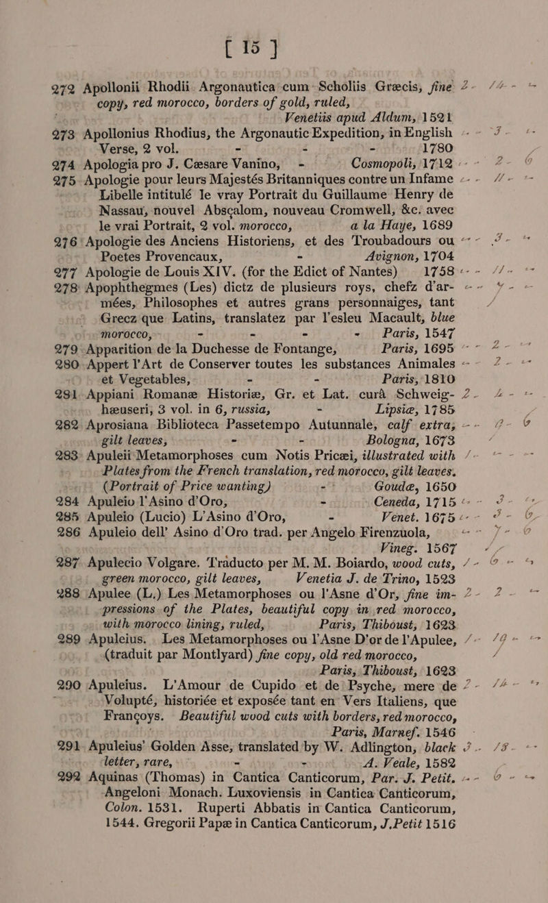 291 292 [ 15 ] copy, red morocco, borders of gold, ruled, Fenetiis apud Aldum, 1521 Apollonius Rhodius, the ee Expedition, inEnglish ~~ /. Verse, 2 vol. - - 1780 Apologia pro J. Cesare Vanino, - | Cosmopoli, 1712-7 Apologie pour leurs Majestés Britanniques contreun Infame --- /~ Libelle intitulé le vray Portrait du Guillaume Henry de Nassau, nouvel Abscalom, nouveau Cromwell, &amp;c. avec le vrai Portrait, 2 vol. morocco, a la Haye, 1689 i ‘Apologie des Anciens Historiens, et des 'Troubadours ou - J- Poetes Provencaux, Avignon, 1704 Apologie de Louis XIV. (for the Edict of Nantes) 1758+-~- //~ mS - Apophthegmes (Les) dictz de plusieurs roys, chefz d’ar- ~&lt; ~ mées, Philosophes et autres grans personnaiges, tant Grecz que Latins, tha par lesleu Macault, blue morocco, - “ - Paris, 1547 Apparition dela Duchesse i Fontange, Waris 169% ~ -- 2 - Appert l’'Art de Conserver toutes les substances Animales ~~ 4 - et Vegetables, - - Paris, 1810 Appiani Romane Historie, Gr. et Lat. curd Schweig- 2- 4 heeuseri, 3 vol. in 6, russia, - Lipsiea, 1785 2 Aprosiana Biblioteca Passetempo Autunnale, calf extra, -- /~- gilt leaves, - - Bologna, 1673 Plates from the French translation, red morocco, gilt leaves. (Portrait of Price wanting) — - Goud@, 1650 Apuleio l’Asino d’Oro, - Ceneda,1l715&amp;~ 3 - Apuleio (Lucio) L’Asino d’Oro, - Venet. 16754-- 7 - Vineg. 1567 a green morocco, gilt leaves, Venetia J. de Trino, 1523 pressions. of the Plates, beautiful copy in red morocco, with morocco lining, ruled, Paris, Thiboust,; 1623. (traduit par Montlyard) fine copy, old red morocco, / Paris, Thiboust, 1623 Volupté; historiée et exposée tant en Vers Italiens, que Frangoys. Beautiful wood cuts with borders, red morocco, Paris, Marnef. 1546 letter, rare, - - A. Veale, 1582 Angeloni Monach. Luxoviensis in Cantica Canticorum, Colon. 1531. Ruperti Abbatis in Cantica Canticorum,