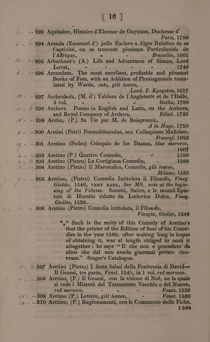 7 ae 233 Aquitaine, Bisipiis d’Eleonor de Guyenne, Duchesse d’ Paris, 1788 a &gt; 994 Aranda (Emanuel d’) jadis Esclave a Alger Relation de sa Captivité, ou se trouvent Plusieays Particularités de l Affrique, Bruzelles, 1662 /é- £+Q95 Arbuthnot’s (A.) Life and Rdcentens of Simon, von Lovat, - - - . 1746 §- «+296 Arcandam. The most excellent, profitable and eumnt Booke of Fate, with an Addition of Physiognomie trans- lated by Warde, cuts, gilt leaves, | Lond: F. Kyngston, 1617 JO - “297 Archenholz, (M. d’) Tableau de Laneemene et de I'Italie, 3 vol. : Gotha, 1788 yy 6298 Archers. Poems in English and Latin, on the Archers; and Royal pea of Archers, Edinb. 1726 /@~ 2-299 Aretin; (P.) Sa Vie par M. de Boispreaux, ~ . A la Haye, 1750 x2 -~ 300 Aretini (Petri) Pornodidascalus, seu Colloquium Muliebre; Francof. 1623 /e - +-301 Aretino (Pedro) Coloquio de las Damas, blue morocco, 1607 4 - +2302 Aretino (P.) Quattro Comedie, - 1588 +- © 303 Aretino (Pietro) La Cortigiana Comedia, - 1588 9. e+ 304 Aretino (Pietro) Il Marescalco, Comedia, gilt leaves, Milano, 1535 - 805 Aretino, (Pietro) Comedia Intitolata il Filosofo, Vineg. Giolito, 1546, veRY RARE, See MS. note at the begin- ning of the Volume. Sonetti, Satire, e le morali Epis- tole di Horatio ridotte da Lodovieo Dolce, Vineg. Giolito, 1559. /- = $06 Aretino (Pietro) Conteds intitolata, il Filosofo, Vinegia, Giolito, 1549 *,* Such is the rarity of this Comedy of Aretino’s that the printer of the Edition of four of his Come- dies in the year 1580, after waiting long in hopes of obtaining it, was at length obliged to omit it altogether : he says “Il che non e proceduto da altro che dal non averla giammai potuto rico- vrare.”” Singer’s Catalogue. s~ © 807 Aretino (Pietro) I Sette Salmi della Penitentia di David— Il Genesi, tre parte, Venet. 1545, in 1 vol. red morocco. , . ». 808 Aretino; (P.) Il Genesi, con la visione di Noé, ne la quale si vede i Misterii del Testamento Vecchio e del Nuovo, red morocco, ‘ - Venet. 1539 /é~ +~309 Aretino (P.) Lettere, gilt ioe 2 -Venet. 1539 /4 - + 810 Aretino, (P.) Ragionamenti, con le Commento delle Fiche, i 584
