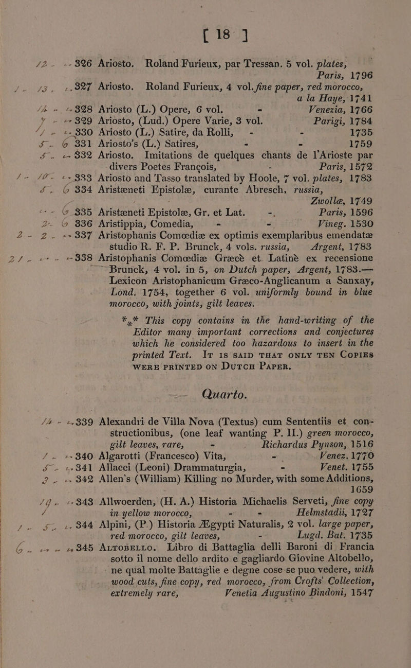 [18 ] /2. +» $26 Ariosto. Roland Furieux, par Tressan. 5 vol. plates, Paris, 1796 yg. +,82% Ariosto. Roland Furieux, 4 vol. fine paper, red morocco, a la Haye, 1741 / » %+3%8 Ariosto (L.) Opere, 6 vol. ~ Venezia, 1766 + e329 Ariosto, (Lud.) Opere Varie, 3 vol. Parigi, 1784 ‘/ » «+330 Ariosto (L.) Satire, da Rolli, — - - 1735 S. 6 331 Ariosto’s (L.) Satires, - - 1759 f. e+ 832 Ariosto. Imitations de quelques chants de l’Arioste par divers Poetes Francois, Paris, 1572 /- /@~ «~ 333 Ariosto and Tasso translated by Hoole, * * vol. plates, 1783 ¢. (© $34 Aristeneti Epistole, curante Abresch, russia, , ; Zwolle, 1749 ‘-~ © 335 Aristeneti Epistole, Gr. et Lat. -. Paris, 1596 2. \9 $36 Aristippia, Comedia, - - . Vineg. 1530 Z4- 2g. «+337 Aristophanis Comcedie ex optimis exemplaribus emendate studio R. F. P. Brunck, 4 vols. russia, Argent, 1783 ZS or =~ “B38 Aristophanis Comedie Grect et Latin’ ex recensione Brunck, 4 vol. in 5, on Dutch paper, Argent, 1783.— Lexicon Aristophanicum Greco-Anglicanum a Sanxay, Lond. 1754, together 6 vol. uniformly bound in blue morocco, with joints, gilt leaves. *.* This copy contains in the hand-writing of the Editor many important corrections and conjectures which he considered too hazardous to insert in the printed Text. Iv 18 SAID THAT ONLY TEN Goeins WERE PRINTED ON DutcH Paper. Quarto. /4 ~ e339 Alexandri de Villa Nova (Textus) cum Sententiis et con- structionibus, (one leaf wanting P. II.) green morocco, gilt leaves, rare, - _ Richardus Pynson, 1516 / . +»340 Algarotti (Francesco) Vita, -— Venez.1770 &amp; - +»841 Allacci (Leoni) Drammaturgia, Venet. 1755 2 - +» 342 Allen’s (William) Killing no Murder, gvith some Additions, 1659 4Gv B43 Allwoerden, (H. A.) Historia Michaelis Serveti, fine copy / in yellow morocco, = Helmstadii, 1727 J. SL +e 844 Alpini, (P.) Historia Egypti Naturalis, 2 vol. large paper, red morocco, gilt leaves, Lugd. Bat. 1735 6. «» » «845 AvroBpetto. Libro di Battaglia idelli Baroni di Francia sotto il nome dello ardito e gagliardo Giovine Altobello, -ne qual molte Battaglie e degne cose se puo vedere, with wood cuts, fine copy, red morocco, from Crofts Collection,