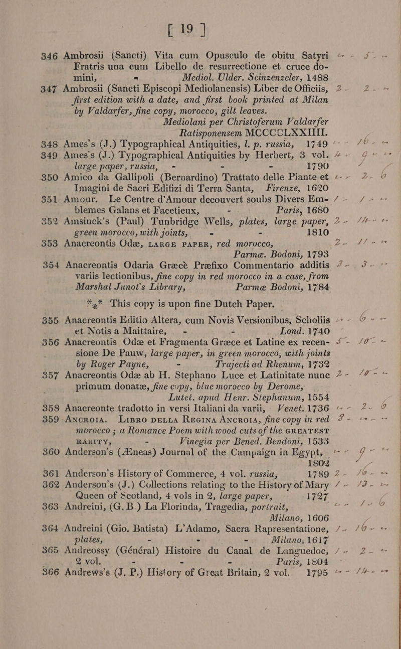 346 Ambrosii (Sancti) Vita cum Opusculo de obitu Satyri Fratris una cum Libello de resurrectione et cruce do- mini, a Mediol. Ulder. Scinzenzeler, 1488 347 Ambrosii (Sancti Episcopi Mediolanensis) Liber de Officiis, first edition with a date, and first book printed at Milan by Valdarfer, fine copy, morocco, gilt leaves. Mediolani per Christoferum Valdarfer Ratisponensem MCCCCLXXIIII. 349 Ames's (J.) Typographical ABtiONALSE by Herbert, 3 vol. large paper, russia, = - 1790 350 Amico da Gallipoli (Bernardino) Trattato delle Piante et Imagini de Sacri Editizi di Terra Santa, Firenze, 1620 351 Amour. Le Centre d’Amour decouvert soubs Divers Em- blemes Galans et Facetieux, - Paris, 1680 green morocco, with joints, - 1810 353 Anacreontis Ode, LARGE PAPER, red morocce, Parme. Bodoni, 1793 354 Anacreontis Odaria Grecé Prefixo Commentario additis variis lectionibus, fine copy in red morocco in a case, from Marshal Junot’s Library, Parme Bodoni, 1784 *,* ‘This copy is upon fine Dutch Paper. et Notis a Maittaire, - - Lond. 1740 356 Anacreontis Ods et Fragmenta Grece et Latine ex recen- sione De Pauw, large paper, in green morocco, with joints by Roger Payne, - Trajecti ad Rhenum, 1732 357 Anacreontis Ode ab H. Stephano Luce et Latinitate nunc primum donate, fine copy, blue morocco by Derome, | Lutet. apud Henr. Stephanum, 1554 358 Anacreonte tradotto in versi Italianida varii, Venet. 1736 359 Ancrora. Lisro pevia Reena Ancroia, fine copy in red morocco ; a Romance Poem with wood cuts of the GREATEST RARITY, Vinegia per Bened. Bendoni, 1533 360 Anderson’s (Hneas) Journal of the Campaign in Egypt, 180% 361 Anderson's History of Commerce, 4 vol. russia, 1789 362 Anderson’s (J.) Collections relating to the History of Mary Queen of Scotland, 4 vols in 2, large paper, 1727 363 Andreini, (G.B.) La Florinda, Tragedia, porérait, Milano, 1606 364 Andreini (Gio. Batista) L’ Adamo, Sacra Rapresentatione, plates, - - - Milano, 1617 365 Andreossy (Général) Histoire du Canal de Languedoc, 2 vol. - Paris, 1804 366 Andrews’s (J. P.) Estar of Great tation 2 vou. . 1795 e I - 2 ya Oe! ZL . G L Zo et ES eeig itd Thee Pee Bat fe om ox 6 - See ou = ie Perel ies fla = Ws - @g PAP Rc: i+ G as = vi vs = We y it~ ta ee z£ Ph aek