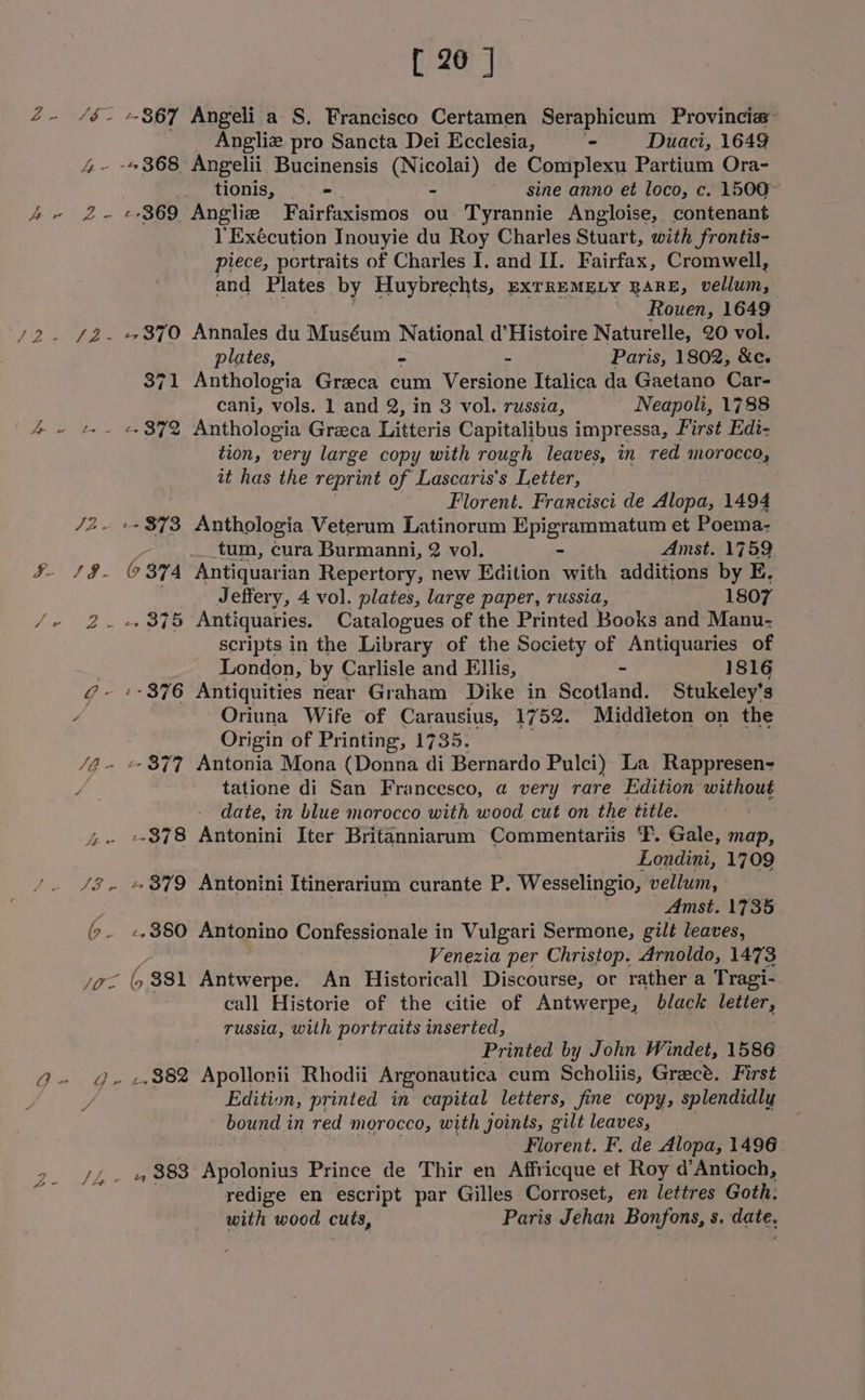 ys ie 4 - 7 ee ae /2 yee: Ge Meee y oe ves ee ee sc ie ete ce JG - ee tee ie b- LE tena 9 7 rae F Sg 8 2: -- 867 ¢ 369 ,, 382 [ 26 ] Angeli a S. Francisco Certamen Seraphicum Provincia- Angliz pro Sancta Dei Ecclesia, - Duaci, 1649 Angelii Bucinensis (Nicolai) de Complexu Partium Ora- tionis, = - sine anno et loco, c. 1500 Angliz Fairfaxismos ou Tyrannie Angloise, contenant l’Exécution Inouyie du Roy Charles Stuart, with frontis- piece, portraits of Charles I. and II. Fairfax, Cromwell, and Plates by Huybrechts, EXTREMELY RARE, nian Rouen, 1649 Annales du Muséum National d'Histoire Naturelle, 20 vol. plates, ~ - Paris, 1802, &amp;c. Anthologia Greeca cum Versione Italica da Gaetano Car- cani, vols. 1 and 2, in 3 vol. russia, Neapoli, 1788 Anthologia Greca Litteris Capitalibus impressa, First Edi- tion, very large copy with rough leaves, in red morocco, it has the reprint of Lascaris’s “Letter, Florent. Francisci de Alopa, 1494 Anthologia Veterum Latinorum Epigrammatum et Poema- tum, cura Burmanni, 2 vol. - Amst. 1759 Jeffery, 4 vol. plates, large paper, russia, 1807 Antiquaries. Catalogues of the Printed Books and Manu- scripts in the Library of the Society of Antiquaries of London, by Carlisle and Ellis, - 1816 Oriuna Wife of Carausius, 1752. Middleton on the Origin of Printing, 1735. Antonia Mona (Donna di Bernardo Pulci) La Rappresen- tatione di San Francesco, a very rare Edition without date, in blue morocco with wood cut on the title. Antonini Iter Britanniarum Commentariis 'F. Gale, map, ira : Londini, 1709 Antonini Itinerarium curante P. Wesselingio, vellum, Amst. 1735 Antonino Confessicnale in Vulgari Sermone, gilt leaves, Venezia per Christop. Arnoldo, 1473 Antwerpe. An Historicall Discourse, or rather a Tragi- call Historie of the citie of Antwerpe, black letter, russia, with portraits inserted, Printed by John Windet, 1586 Apollonii Rhodii Argonautica cum Scholiis, Grec®. First Edition, printed in capital letters, fine copy, splendidly bound in red morocco, with joints, gilt leaves, Florent. F. de Alopa, 1496 Apolonius Prince de Thir en Affricque et Roy d’Antioch, redige en escript par Gilles Corroset, en lettres Goth: with wood cuts, Paris Jehan Bonfons, s. date,