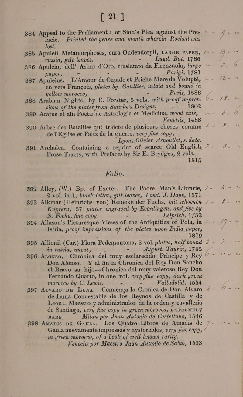 384 385 886 387 388 389 890 391 392 393 394 395 396 397 398 [ 21 ] Appeal to the Parliament: or Sion’s Plea against the Pres lacie. Printed the yeare and month wherein Rochell was lost. Apuleii Metamorphoses, cura Qudendorpii, LARGE PAPER, russia, gilt leaves, - - Lugd. Bat. 1786 ~ “ paper, - - Parigi, 1781 Apuleius. L’Amour de Gapidi et Psiche Mere de Volupté, en vers Francois, plates by Gaultier, inlaid and bound in yellow morocco, - Paris, 1586 Arabian Nights, by E. ee 5 vols. with proof impres- sions of the plates from Smirke’s Designs, - 1802 Aratus et alii Poete de Astrologia et Medicina, wood cuts, Venetiis, 1488 Arbre des Batailles qui traicte de plusieurs choses comme de l’Eglise et Faitz de la guerre, very fine copy, Lyon, Olivier Arnouliet, s. date. Prose Tracts, with Prefaces by Sir E. Brydges, 2 vols. 1815 Folio. Alley, (W.) Bp. of Exeter. The Poore Man’s Librarie, 2 vol. in 1, black letter, gilt leaves, Lond. J. Daye, 1571 Alkmar (Heinrichs von) Reineke der Fuchs, mit schoenen Kupfern, 57 plates engraved by Everdingen, and five by S. Focke, fine copy. - - Leipsich. 1752 Allason’s Picturesque Views of the Antiquities of Pola, in Istria, proof impressions of the plates upon India paper, 1819 Allionii (Car.) Flora Pedemontana, 3 vol. plates, half bound m russia, uncut, &gt; - August. Taurin, 1785 Atonso. Chronica del muy esclarecido Principe y Rey Don Alonso. Y al fin la Chronica del Rey Don Sancho el Bravo su hijo—Chronica del muy valeroso Rey Don Fernando Quarto, in one vol. very fine copy, dark green morocco by.C. Lewis, - - Valladolid, 1554 Atvaro pE Luna. Comienga la Cronica de Don Alvaro de Luna Condestable de los Reynos de Castilla y de Leon :. Maestro y administrador de la orden y cavalleria de Santiago, very fine copy in green morocco, EXTREMELY RARE, Milan por Juan Antonio de Castellano, 1546 Amapis pE Gavia. Los Quatro Libros de Amadis de e \ BM \ ro t in green morocco, of a book of well known rarity. Venecia por Maestro Juan Antonio de Sabio, 1533 G ao 18 1G . / bs Fz = id bin Pe rn dS a. far few t ya / Aire ‘2 ~ a]