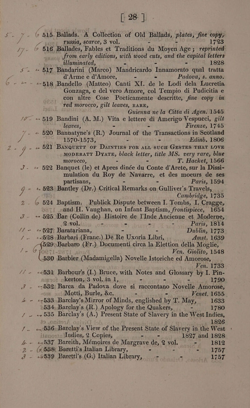 [ 28] $. y. (9 515. Ballads.. A Collection of Old Ballads, pretess jie oe? Ns russia, scarce, 3 vol. = 1723 from early editions, with wood cuts, and the capital letters : illuminated, - - « 1828 $ - 517 Bandarini (Marco) Mandricardo Innamorato qual tratta os _ d’Arme e d’Amore, - - Padova, s. anno. 9 - + ~ 2-518 Bandello (Matteo) Canti XI. de le Lodi dela Lucretia Gonzaga, e del vero Amore, col Tempio di Pudicitia e con alfre Cose Poeticamente descritte, fine copy in red morocco, gilt leaves, RARE, Guienna ne la Citta di Agen. 1545 /7~- «519 Bandini (A. M.) Vita e lettere di Amerigo Vespucci, gilt leaves, - = Firenze, 1745 «- 520 Bannatyne’s (R.) Journal of the Transactions in Scotland vs 1570-1573, : - 4 «Edinb. 1806 2. gf. «521 Banquetr or DarinTIEs ror atu SUCH GESTES THAT LOVE v4 MODERATT Dyarte, black tee, title MS. very rare, blue morocco, - T. Hacket, 1566 J- + 522 Banquet (le) et Apres dinée du Gente d’Arete, sur la ‘Dissi- mulation du Roy de Navarre, et des moeurs de ses partisans, ~ Paris, 1594 y - +, §%3 Bantley (Dr.) Critical Brent on Gulliver's Travels, . Cambridge, 1735 2. &amp; B24 Baptism. Publick Dispute between I.'Tombs, I. Cragge, and H. Vaughan, on Infant Baptism, frontispiece, 1654 J - + 525 Bar (Collin de) Histoire de lInde Ancienne et. Moderne, 2 vol. - - - - Paris, 1814 S/o Eo BOF Baratariana, Dublin, 1773 / - ¢9§28,)Barbari,(Franc.).De Re Uxoria take Amst. 1639 Ven. Giolito, 1548 Gent Barbaro (Fr.), Documenti circa la Elettion della Moglie, ee) © 530 Barbier (Madamigella) Novels Istoriche ed Amorose, Ven. 1733 // » «$3 Barbour’s (I.).. Bruce, with Notes ond Glossary by I. Pin- kerton, 3 vol. in 1, - - 1790 J - <632 Barea da Padova dare si OF nian Novelle Amorose, Motti, Burle, &amp;c. - Venet. 1655. 4 - +5§33Barclay’s.Mirror of Minds, englished Be T. May, 1633 534, Barclay's (R.) Apology for the Quakers, - 1780 yee 535 Barclay’s (A.) Present State of Slavery in the West Indies, 1826 | eis 536 Barclay’ s View of the Present State of Slavery in the West + gS Indies, 2 Copies, - $e a 1827 and 1828 foie 537 Bareith, Mémoires de Margrave de, 2 vol. —_—- 1812 2 ~ (7 $88; Baretti’s Italian Library, - h Re Th ay 3 - «#539 Baretti’s.(G.) Italian Library, - id? ie ee LOGE