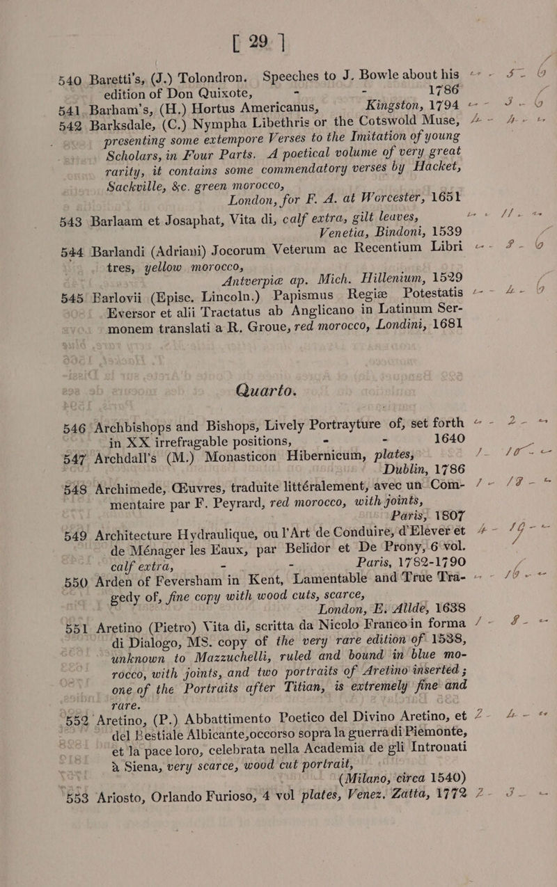 [ 29] edition of Don Quixote, - - 1786 541. Barham’s, (H.) Hortus Americanus, Kingston, 1794 542 Barksdale, (C.) Nympha Libethris or the Cotswold Muse, presenting some extempore Verses to the Imitation of young Scholars, in Four Parts. A poetical volume of very great rarity, it contains some commendatory verses by Hacket, Sackville, &amp;c. green. morocco, 543 Barlaam et Josaphat, Vita di, calf extra, gilt leuves, 544 Barlandi (Adriani) Jocorum Veterum ac Recentium Libri tres, yellow morocco, Antverpie ap. Mich. Hillenium, 1529 545 Barlovii (Epise. Lincoln.) Papismus Regie Potestatis Eversor et alii Tractatus ab Anglicano in Latinum Ser- monem translati a R. Groue, red morocco, Londini, 1681 Quarto. 546 Archbishops and Bishops, Lively Portrayture of, set forth in XX irrefragable positions, - - 1640 547 Archdall’s (M.) Monasticon Hibernicum, plates, 3 Dublin, 1786 548 Archimede, G&amp;uvres, traduite littéralement, avec un- Com- mentaire par F. Peyrard, red morocco, with joints, Paris, 1807 549 Architecture Hydraulique, ou l’Art de Conduire, d’Elever et de Ménager les Haux, par Belidor et De Prony, 6 vol. calf extra, - - Paris, 1782-1790 gedy of, fine copy with wood cuts, scarce, London, E. Allde, 1638 551 Aretino (Pietro) Vita di, scritta da Nicolo Franco in forma di Dialogo, MS. copy of the very rare edition of 1538, unknown to Mazzuchelli, ruled and bound in blue mo- rocco, with joints, and two portraits of Aretino inserted ; one of the Portraits after Titian, is extremely fine and rare. 552 Aretino, (P.). Abbattimento Poetico del Divino Aretino, et del Bestiale Albicante,occorso sopra la guerra di Piemonte, et la pace loro, celebrata nella Academia de eli Intronati &amp; Siena, very scarce, wood cut portrait, at é (Milano, circa 1540) 553 Ariosto, Orlando Furioso, 4 vol plates, Venez. Zatta, 1772 5S. @ a: J » by Jas AS Gps igh, ther J/ ad ae FP a L- fee (9 EF lee Dy tos ees Paes cee Pi OR eee i = 1G eo a 4 + JO wn fie , goa Z Lew oe AEA ES. She us