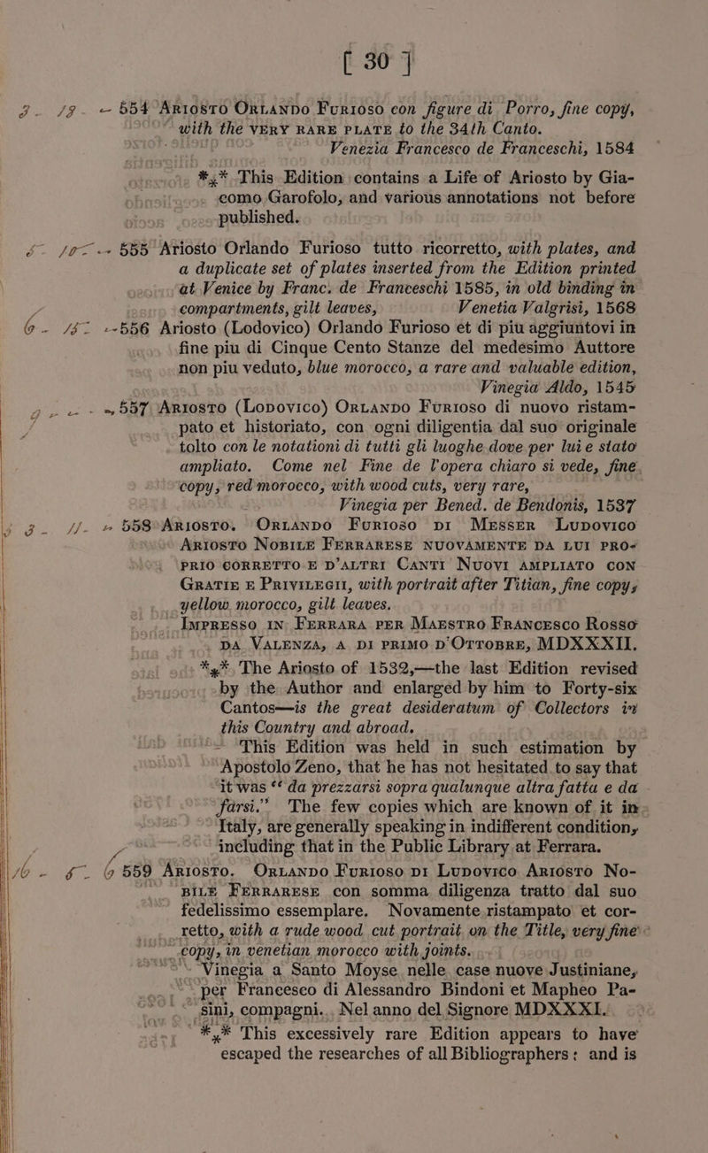 3. /g- — 8354 Ariosto Ortanpdo Furioso con figure di Porro, fine copy, with the VERY RARE PLATE £0 the 34th Canto. ~~ Venezia Francesco de Franceschi, 1584 #,* This Edition contains a Life of Ariosto by Gia- como Garofolo, and various annotations not before published. é. /o<.+ 555 Ariosto Orlando Furioso tutto ricorretto, with plates, and a duplicate set of plates inserted from the Edition printed at Venice by Franc. de Franceschi 1585, in old binding in - . compartments, gilt leaves, Venetia Valgrisi, 1568 @ . /$ 2 +556 Ariosto (Lodovico) Orlando Furioso et di piu aggiuntovi in fine piu di Cinque Cento Stanze del medesimo Auttore non piu veduto, blue morocco, a rare and valuable edition, Vinegia Aldo, 1545 > . - - » 557 Arrosto (Lopovico) Ortanpo Furioso di nuovo ristam- pato et historiato, con ogni diligentia dal suo originale tolto con le notationi di tutti gli luoghe dove per luie stato ampliato. Come nel Fine de lopera chiaro si vede, fine. copy, red morocco, with wood cuts, very rare, Vinegia per Bened. de Bendonis, 1537 ig. -.» BE AR 16810. | bOREDS Furtoso pi Messer Lupovico Ariosto Nopite FerraRESE NUOVAMENTE DA LUI PRO- PRIO CORRETTO E D’ALTRI Cantr Nuovi AMPLIATO CON GRaTIe E Privivecti, with portrait after Titian, fine copy, yellow. morocco, gilt eobe: ~Impresso in Ferrara per Marstro Francesco Rosso DA VALENZA, A DI PRIMO D Otrospre, MDXXXII. *,*, The Ariosto of 1532,—the last Edition revised by the Author and enlarged by him to Forty-six Cantos—is the great desideratum of Collectors iv _ this Country and abroad. “= This Edition was held in such estimation by Apostolo Zeno, that he has not hesitated to say that it was ¢* da prezzarsi sopra qualunque altra fatia e da - farsi.” 'The few copies which are known of it in Italy, are generally speaking in indifferent condition, including that in the Public Library at Ferrara. EY ai 6 559 Ariosto. OriaNnpo Furioso pi Lupovrco Ariosto No- BILE FERRARESE con somma. diligenza tratto dal suo _ fedelissimo essemplare. Novamente.ristampato et cor- retto, with a rude wood. cut portrait on the Title, very fine’ ec copys in venetian morocco with joints. ~“Vinegia a Santo Moyse. nelle. case nuove Justiniane, Hons per Francesco di Alessandro Bindoni et Mapheo Pa- _... sini, compagni... Nel anno del Signore MDXXXI. ~*,* This excessively rare Edition appears to have’ “escaped the researches of all Bibliographers: and is