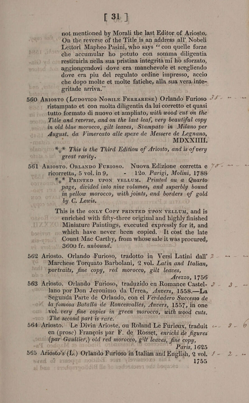 not mentioned by Morali the last Editor of Ariosto. Lettori Mapheo Pasini, who says ‘‘ con quelle forze che accumular ho potuto con somma diligentia restituirla nella sua pristina integrita mi ho sforzato, ag ggiongendovi dove era manchevole et scegliendo dove era piu del regulato ordine impresso, accio che dopo molte et molte fatiche, alla sua vera,inte- gritade arriva.”’ 560. Ariosto (Lupovico NoniLe Ferrarese) Orlando Furioso ristampato et con molta diligentia da lui corretto et quasi tutto formato di nuovo et ampliato, with wood cut on the Title and reverse, and on the last leaf, very beautiful copy in old blue morocco, gilt leaves, Stampato in Milano per August. da Vimercato alle spexe de Messere de Legnano, MDX XIII. %,* This is the Third Edition of Ariosto, and is sof very &lt;yreut rarity. 561 Artosto. Ortanpo Furioso. Nuova Edizione corretta e *.* PRINTED UPON. VELLUM. Printed on a Quarto page, divided into nine volumes, and superbly bound in yellow morocco, with joints, and borders of gold by C. Lewis, This is the onLY Copy PRINTED UPON VELLUM, and is enriched with fifty-three original and highly finished Miniature Paintings, executed expressly for it, and which have never been copied. It cost the late Count Mac Carthy, from whose sale it was procured, 3600 fr. unbound. 562 Ariosto. Orlando Furioso, tradotto in Versi Latini dall’ Marchese Torquato Barbolani, 2 vol. Latin and Italian, portraits, fine copy, red morocco, gilt leaves, Arezzo, 1756 563 Ariosto. Orlando Furioso, traduzido en Romance Castel- lano por Don Jeronimo da Urrea, Anvers, 1558.—La Segunda Parte de Orlando, con el Verdadero Successo de la famosa Batalla-de Roncesvalles, Anvers, 1557, in one vol. very fine copies in green morucco, with wood cuts, The second part is rare. 564Ariosto. Le Divin Arioste, ou Roland Le Furieux, traduit (par Gauliier,) old red morocco, gilt leaves, fine copy, Paris, 1625 565 ALtiosto s Se ) Orlando Pie's in Italian and English, 2 vol. 1755 Vo Ny iv ty