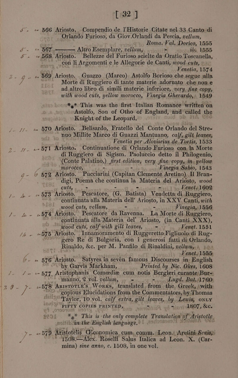 [ 32] &amp; - « 566 Ariosto. Compendio de l’Historie Citate nel.33.Canto di Orlando Furioso, da Giov.Orlandi da Pescia, vellum, Sun Roma. Val. Dorico, 1555 J. = Bop Altro Esemplare, velbum - oy. ibs, 1555 $ . «$68 Ariosto. Bellezze del Furioso scielte da Oratio Toscanella, con li Argomenti e le Allegorie de Canti, wood cuts, Venetia, 1574 2- @. 2 569 Ariosto. .Guazzo (Marco) Astolfo Borioso che segue valla a ve Morte di Ruggiero di tante materie adornato che non e . ad.altro libro di simili materie inferiore, very. fine copy, with wood cults, yellow morocco, Vinegia Gherardo, 1549 *,* This was the first’ Italian Romance written on mukstiélfo; Son of Otho of England, and” Pay 2 dae Knight of the Leopard. /. Jf. + 57O Ariosto. Belisardo, Fratello del Conte Orlandi del Stre- . nuo Millite Marco di Guazzi Mantuano, calf, gilt leaves, Venetia per Aloviscius de.Tortis, 1533 ye e+571 Ariosto. Continuatione di Orlando Furioso con. la Morte di Ruggiero di Sigism. Paoluccio detto il Philogenio, (Conte cane.) Jirst edition, very fine copy, in. yellow Z morocco, - Vinegia Sabio, 1543 @- &amp; 672 Ariosto. Pactatini (Capitan Clemente Aretino) Il Bran- | /; digi, Poema che continua la Materia del Ariosto, wood | cuis. 6 s+ Venet: 1602 ee boo 573 Ariosto. Pescatore, (G. Batista) poyenn di. Ruggiero, ~*~ continuata alla Materia dell’ pce in XXV. Canti, with wood cuts, vellum, - Vinegia, 1556 J. £ - «bT4 Ariosto. Pescatore da Ravenna. 43 Morte di Ruggiero, j continuata alla Materia del’ Ariosto, (in Canti,. XXX), “wood cuts, calf with gilt leaves, “ Venet. 1551 /i - #875 Ariosto. _Innamoramento di Ruggeretto Figliuolodi Rug- ~—~gero Re di Bulgaria, con i generosi fatti di Orlando, Rinaldo, &amp;c. per M. Panfilo di Rinaldini, vellum,, » do . is Fenet. 15885: g- » 576 “‘Ariosto. Satyres in seven famous Discourses in, English by.Garvis Markham, Printed by Nic. Okes, 1608 | /- /.+ +577 Aristophanis Comeedie cum notis Bergleri.curante Bur= manno, 2. vol. vellum, - -... hugd.. Bat./1760: 1.4. ¥. 1.578 ArisToTLe’s Works, translated, from the. Greek, swith / oe “copious Hata dation from the Commentators, by, Thomas | “-Taylor, 10 vol. calf extra, gilt leaves, ho foals ONLY ) ea FIFTY COPIES PRINTED, RT| 1807, &amp;c. G2 of ee This is the only domitets Translation Pr. Aristotle. ‘umthe English language. ~~ | J - - 579 Alistot’lig (Economica. cum, comm. Leon.) Aretini: Senis;: * 1508—Alex. Roselli Salus Italica ad Leon. X. (Car- mina) sine anno, c. 1508, in one vol,
