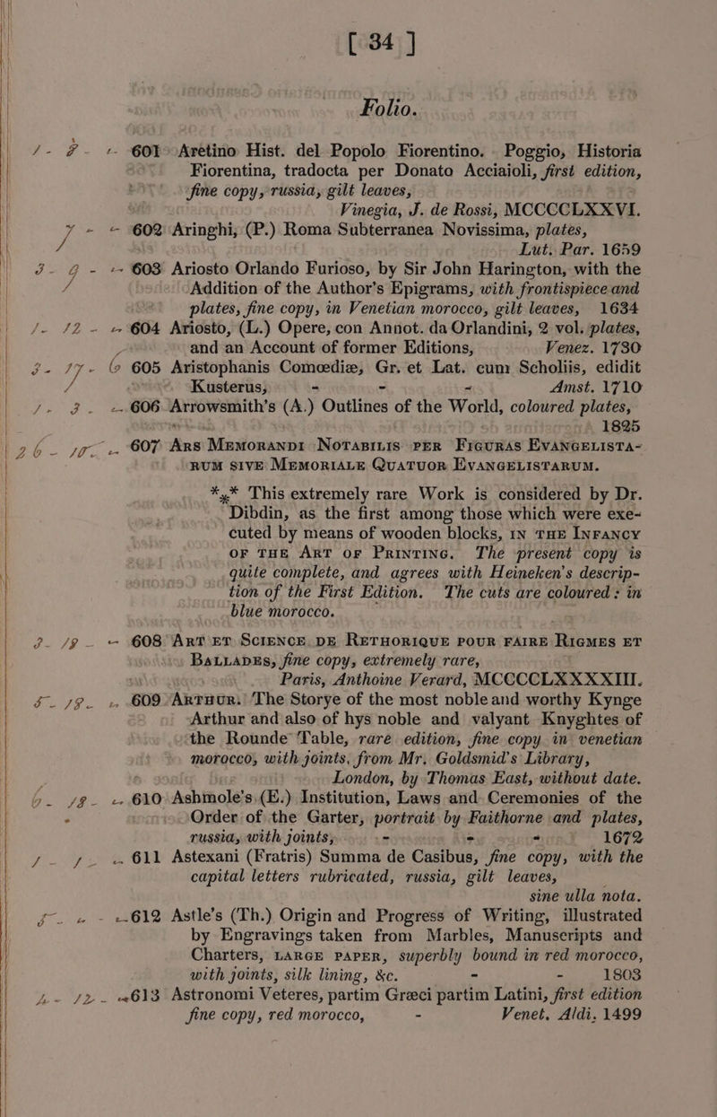 Folio. /- #~- + 60I>Aretino Hist. del Popolo Fiorentino. _ Poggio, Historia Fiorentina, tradocta per Donato Acciaioli, jirst a fine copy, russia, gilt leaves, Vinegia, J. de Rossi, MCCCCLXXVI. GOR Aringhi, (P.) Roma Subterranea Novissima, plates, Lut. Par. 1659 Oy 603 Ariosto Orlando Furioso, by Sir John Harington, with the Addition of the Author’s Epigrams, with frontispiece and plates, fine copy, in Venetian morocco, gilt leaves, 1634 Vo AD te 604 Ariosto, (L.) Opere, con Annot. da Orlandini, 2 vol. plates, Se A ae y i) Z and an Account of former Editions, Venez. 1730 : Sane Pe (9 605 Aristophanis Comeedize, Gr. et Lat. cum: Scholiis, edidit / . ‘Kusterus, - ~ Amst. 1710 Pap ee 606 ryt pact: (A.) Ontlities of the World, coloured plates, 1825 RUM SIVE MEMoRIALE QuaTuoR EvVANGELISTARUM. *,* This extremely rare Work is considered by Dr. Dibdin, as the first among those which were exe- cuted by means of wooden blocks, in THE InFancy OF THE ART OF Printinc. The present copy is quite complete, and agrees with Heineken’s rari tion of the First Edition. The cuts are coloured: i blue morocco. 7 3. /9 . — 608 Art 5T ScreNcE. DE RETHORIQUE POUR FAIRE RIGMES ET BaLLaDEs, fine copy, extremely rare, Paris, Anthoine Verard, MCCCCLXXXXIII. My ¢ eee 609 Artuor: The Storye of the most noble and worthy Kynge Arthur and also of hys noble and valyant Knyghtes of the Rounde ‘Table, rare edition, fine copy in venetian morocco, with joints, from Mr. Goldsmid's Library, , London, by Thomas East, without date. 5. yg +. 610 Ashmole’s,(E.) Institution, Laws and Ceremonies of the ° Order of the Garter, portrait by Faithorne and plates, russia, with joints, = ra 1672 y- ys « 611 Astexani (Fratris) Summa de Casibus: fine copy, with the capital letters rubricated, russia, gilt leaves, sine ulla nota. fo. « - +612 Astle’s (Th.) Origin and Progress of Writing, illustrated by Engravings taken from Marbles, Manuseripts and Charters, LARGE PAPER, superbly bound in red morocco, with joints: silk lining, &amp;c. - - 1803 Ji-~ /z . «613 Astronomi Veteres, partim Greci partim Latini, first edition fine copy, red morocco, - Venet, Aldi. 1499