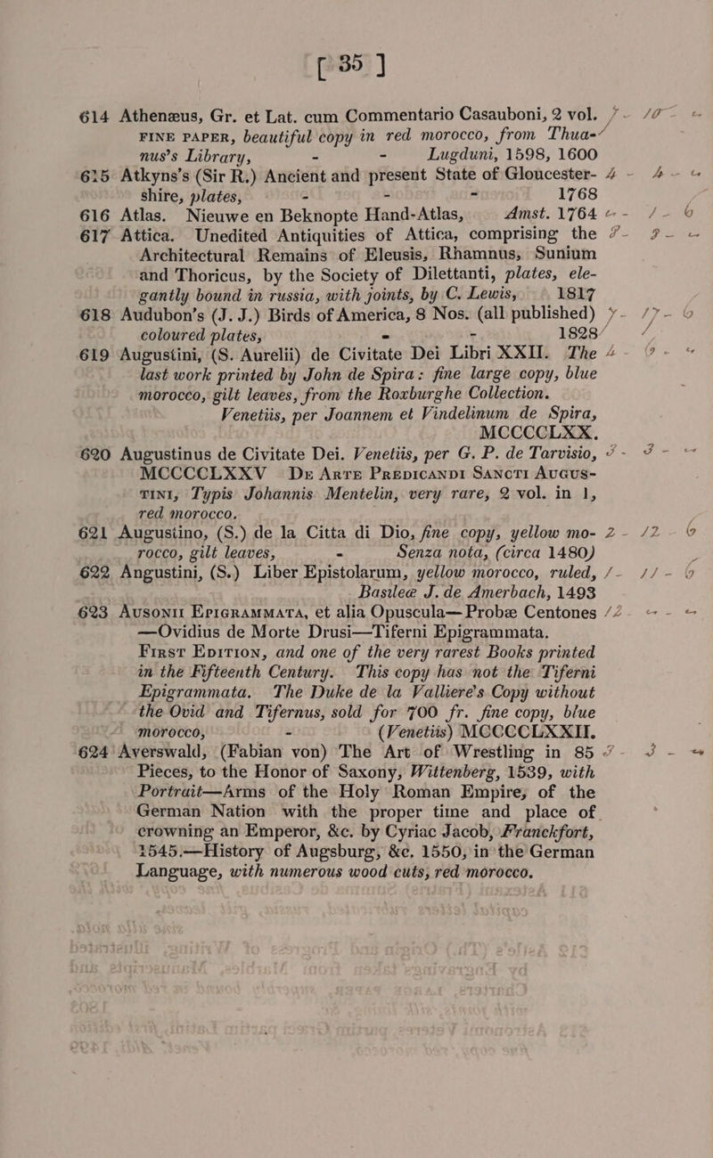 614 Atheneus, Gr. et Lat. cum Commentario Casauboni, 2 vol. FINE PAPER, ‘oa he an copy in red morocco, from Thua-/ nus’s Library, ~ Lugduni, 1598, 1600 shire, plates, A 1768 617 Attica. Unedited Antiquities of Attica, comprising the Architectural Remains of Eleusis, Rhamnus, Sunium and Thoricus, by the Society of Dilettanti, plates, ele- gantly bound in russia, with joints, by C. Lewis, 1817 618 Audubon’s (J. J.) Birds of neat: 8 Nos. (all published) pe last work printed by John de Spira: fine large copy, blue morocco, gilt leaves, from the Roxburghe Collection. Venetiis, per Joannem et Vindelinum de Spira, MCCCCLXX. MCCCCLXXV_ Dr Arte Prepicanp1 Sancti AuGUS- vint, Typis Johannis. Mentelin, very rare, 2 vol. in 1, red morocco, 621 Augusiino, (S.) de la Citta di Dio, fine copy, yellow mo- rocco, gilt leaves, Senza nota, (circa 1480) Basilee J. de Amerbach, 1493 —Ovidius de Morte Drusi—Tiferni Epigrammata. First Epirion, and one of the very rarest Books printed in the Fifteenth Century. This copy has not the Tiferni Epigrammata. The Duke de la Valliere’s Copy without the Ovid and Pep lee sold for 700 fr. fine copy, blue morocco, (Venetiis) MCCCCLXXII. Pieces, to the Honor of Saxony, Wittenberg, 1539, with Portrait—Arms of the Holy Roman Empire, of the crowning an Emperor, &amp;c. by Cyriac Jacob, Pranckfort, Language, with numerous wood cuts, red morocco. ~ SO
