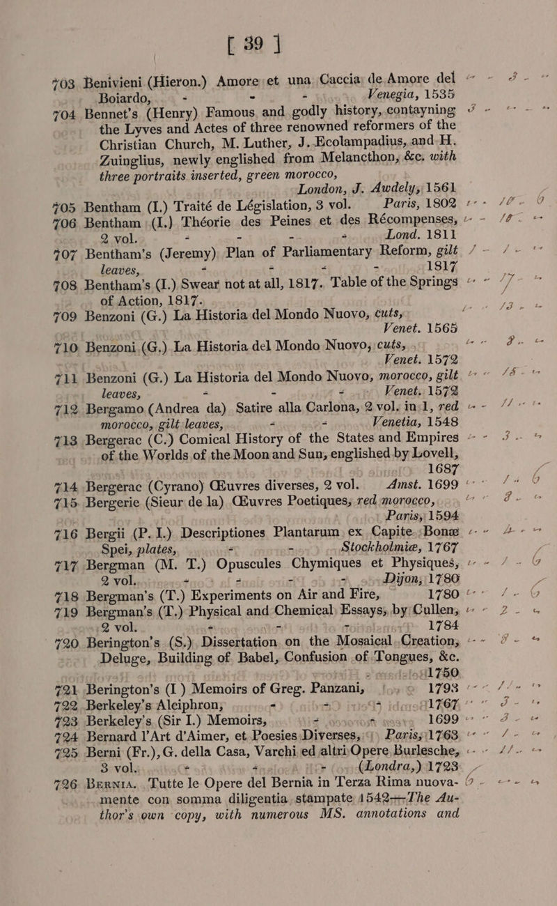 *03 Benivieni.(Hieron.) pets et una Caccia) de Amore del ~ Boiardo, - - Venegia, 1535 704 Bennet’s (Henry) Hee and godly history,.contayning : the Lyves and Actes of three renowned reformers of the Christian Church, M. Luther, J..Ecolampadius, and. H., Zuinglius, newly englished from Melancthon, &amp;e, with three portraits inserted, green morocco, London, J. Awdely, 1561. a “? ~ 706 Bentham 1.) Théorie des Peines et des Récompenses, 2 vol. - Lond. 1811 i CY leaves, = 1817 of Action, 1817. 709 Benzoni (G. ) La Historia del Mondo Nuovo, cuts, Venet. 1565 710 Benzoni.(G.).La Historia del Mondo Nuovo, cuts, . e258 Venet. 1572 leaves, - &lt; Venet. 1572 712 Bergamo. (Andrea da) Satire alla Carlona, 2 vol. inl, red morocco, gilt leaves, “ Venetia, 1548 713 Bergerac (C.) Comical History of the States and Empires ~ of the Worlds of the Moon and Sun, englished by Lovell, 1687 eB 715. Bergerie queue de la) C&amp;uvres Poetiques, red morocco, Paris, 1594 716 Bergii (P. 1.) escriplionss Plantarum, ex Capite.; Bonz Spei, plates, 7 Stockholmie, 1767 717 Bergman (M. T.) Opuseules japay el et Physiques, 2 vol........* - Dijon; 1786 718 Bergman's (T.) Hcpeviments on Air and Fire, ~ 1780 719 Bergman’s (T.) Phyaical and Chemical PSAs by Cullen; 2 vol. ah 1784 Deluge, Building of Babel, Confusion of Fangues, &amp;e. 541750 G2) Berington’ s (I ) Memoirs of Greg. Panzani, iow 1793 ° 722 Berkeley's Alciphron, - 7 5 tot POR 4723 Berkeley’s. (Sir I.) Memoirs, - 4 1699 © - 724 Bernard ]’Art d’Aimer, et Poesies Diverses, pe 1763, ~ 725 Berni (Fr.),G. ae Casa, Varchi ed altri)Opere, Burlesche, «- ~ mente con somma diligentia stampate 1542-—The Au- thor’s own copy, with numerous MS. annotations and