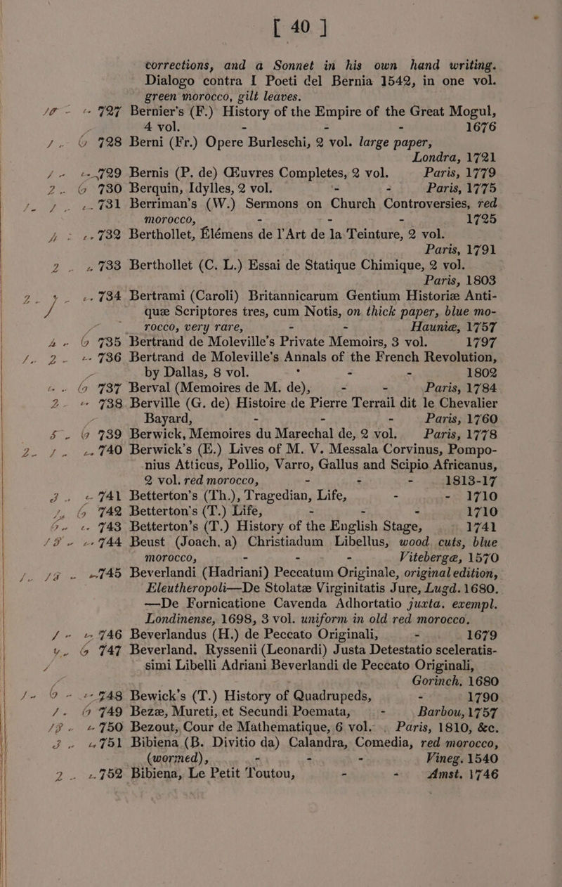 corrections, and a Sonnet in his own hand writing. Dialogo contra I Poeti del Bernia 1542, in one vol. green morocco, gilt leaves. /O - % FZ Bernier's (F.) tee of the slats of the Great Mogul, 4 vol. - 1676 y. © 728 Berni (Fr.) Optic: Burleschi, 2 ali large paper, Londra, 1721 /- e+729 Bernis (P. de) Giuvres Pompletes, 2 vol. Paris, 1779 2. © 780 Berquin, Idylles, 2 vol. = Paris, 1775 y . -.%31 Berriman’s (W.) Sermons on Church Controversies, red morocco, - 172d 4 &gt; «732 Berthollet, Elémens det Act dada Teinture, 2 vol. Paris, 1791 2 . » 733 Berthollet (C. L.) Essai de Statique Chimique, 2 vol. Paris, 1803 _ +. e 734 Bertrami (Caroli) Britannicarum Gentium Historie Anti- vf quze Scriptores tres, cum Notis, on thick paper, blue mo- x rocco, very rare, Hauniea, 1757 bee 735 Bertrand de Moleville’s Private ee 3 vol. 1797 2. + %36 Bertrand de Moleville’s Anna of the French Revolution, by Dallas, 8 vol. - - 1802 - . (9 %3¥ Berval (Memoires de M. a - - Paris, 1784 2. + 738 Berville (G. de) Histoire de Pierre Terrail dit le Chevalier Bayard, - Paris, 1760 &amp; . ( 739 Berwick, Memoires at Marechal de, 2 vol. Paris, 1778 7. e740 Berwick’s (E.) Lives of M. V. Messala Corvinus, Pompo- nius Atticus, Pollio, Varro, Gallus and Scipio Africanus, 2 vol. red morocco, - - - 1813-17 Jj. «AL Betterton’s (Th.), Tragedian, Life, - 1710 rp 6 742 Betterton's (T.) Life, = 1710 &gt; e- Y43 Betterton’s (T.) History of the English Stace 1741 morocco, - - - Viteberge, 1570 Eleutheropoli—De Stolate Virginitatis Jure, Lugd. 1680. —De Fornicatione Cavenda Adhortatio juxta. exempl. Londinense, 1698, 3 vol. uniform in old red morocco. / ~ t YA6 Beverlandus (H.) de Peccato Originali, - . . 1679 vy. (9 747 Beverland. Ryssenii (Leonardi) Justa Detestatio sceleratis- / _ simi Libelli Adriani Beverlandi de Peccato Originali, e Gorinch, 1680 O - 2 948 Bewick’s (T.) History on Quadrupeds, - 1790. /. (© FAQ Beze, Mureti, et Secundi Poemata, - . Barbou, 1757 /i - + %5O Bezout,,Cour de Mathematique, 6 vol. . Paris, 1810, &amp;c. 3. 751 Bibiena (B. Divitio da) Calandra, Comedia, red morocco, (wormed), - - - Vineg. 1540 2. «452 Bibiena, Le Petit Toutou, - - Amst. 1746