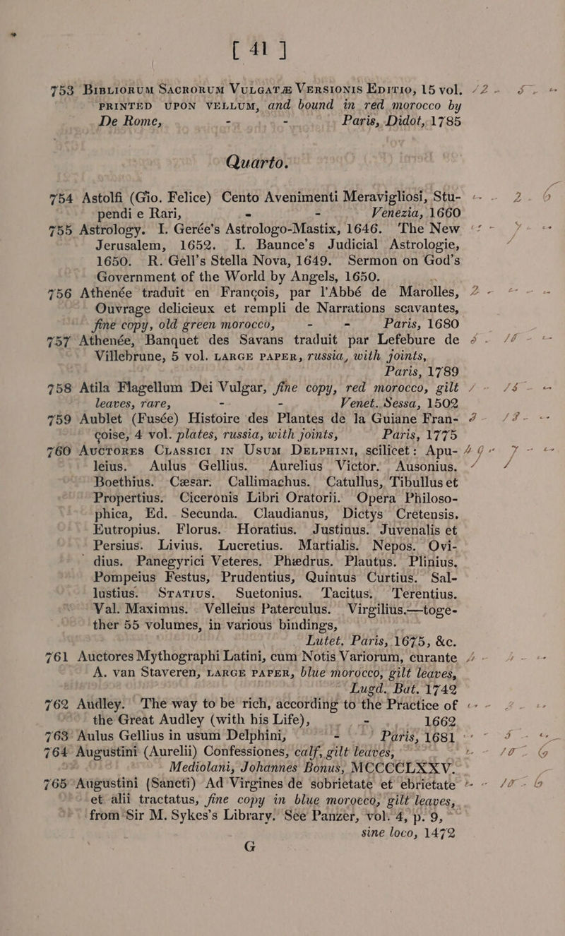 [41] 753 Bistiorum Sacrorum VuLtaat# VeRSIONIS Epirio, 15 vol. PRINTED UPON VELLUM, and bound in red morocco by De Rome, - - Paris, Didot, 1785 Quarto. 754 Astolfi (Gio. Felice) Cento Avenimenti Meravigliosi, Stu- pendi e Rari, Venezia, 1660 Jerusalem, 1652. I. Baunce’s Judicial Astrologie, 1650. R. Gell’s Stella Nova, 1649. Sermon on God’s Government of the World by “Angels, 1650. 756 Athenée traduit en Francois, par l’'Abbé de Marolles, Ouvrage delicieux et rempli de Narrations scavantes, jine copy, old green morocco, - - Paris, 1680 757 Athenée, Banquet des Savans traduit par Lefebure de Villebrune, 5 vol. LARGE PAPER, russia, with joints, Paris, 1789 758 Atila Flagellum Dei deja hi copy, red morocco, gilt leaves, rare, Venet. Sessa, 1502 759 Aublet (Fusée) Histoire des Plantes de Ja Guiane Fran- coise, 4 vol. plates, russia, with joints, forse, U7 7D 760 Avuctores Cuassicr 1n Usum Dexrutnt, scilicet: Apu- leius. Aulus Gellius. Aurelius Victor. Ausonius. Boethius. Cesar. Callimachus. Catullus, Tibullus et Propertius. Ciceronis Libri Oratorii. Opera Philoso- phica, Ed.. Secunda. Claudianus, Dictys Cretensis. Eutropius. Florus. Horatius. Justinus. Juvenalis et Persius. Livius. Lucretius. Martialis. Nepos. Ovi- ' dius. Panegyrici Veteres.. Phiedrus. Plautus. Plinius. Pompeius Festus, Prudentius, Quintus Curtius. Sal- lustius. Srativus. Suetonius. Tacitus. Terentius. Val. Maximus. © Velleius Paterculus. Virgilius—toge- ther 55 volumes, in various bindings, Sate Latele gt RSs 1675, &amp;c. 761 Auctores Mythographi Latini, cum Notis Variorum, curante A. van Staveren, LARGE PAPER, blue morocco, gilt leaves, Lugd. Bat. 1742 the Great Audley (with his Life), | _- 1662 764 Augustini (Aurelii) Confessiones, calf, gilt leaves, Mediolani, Johannes Bonus, MCCCCLXXV. et alii tractatus, fine copy in blue morocco, gilt leaves, from Sir M. Sykes’s Library. See Panzer, vol. 4, p. 9, sine loco, 1472 G