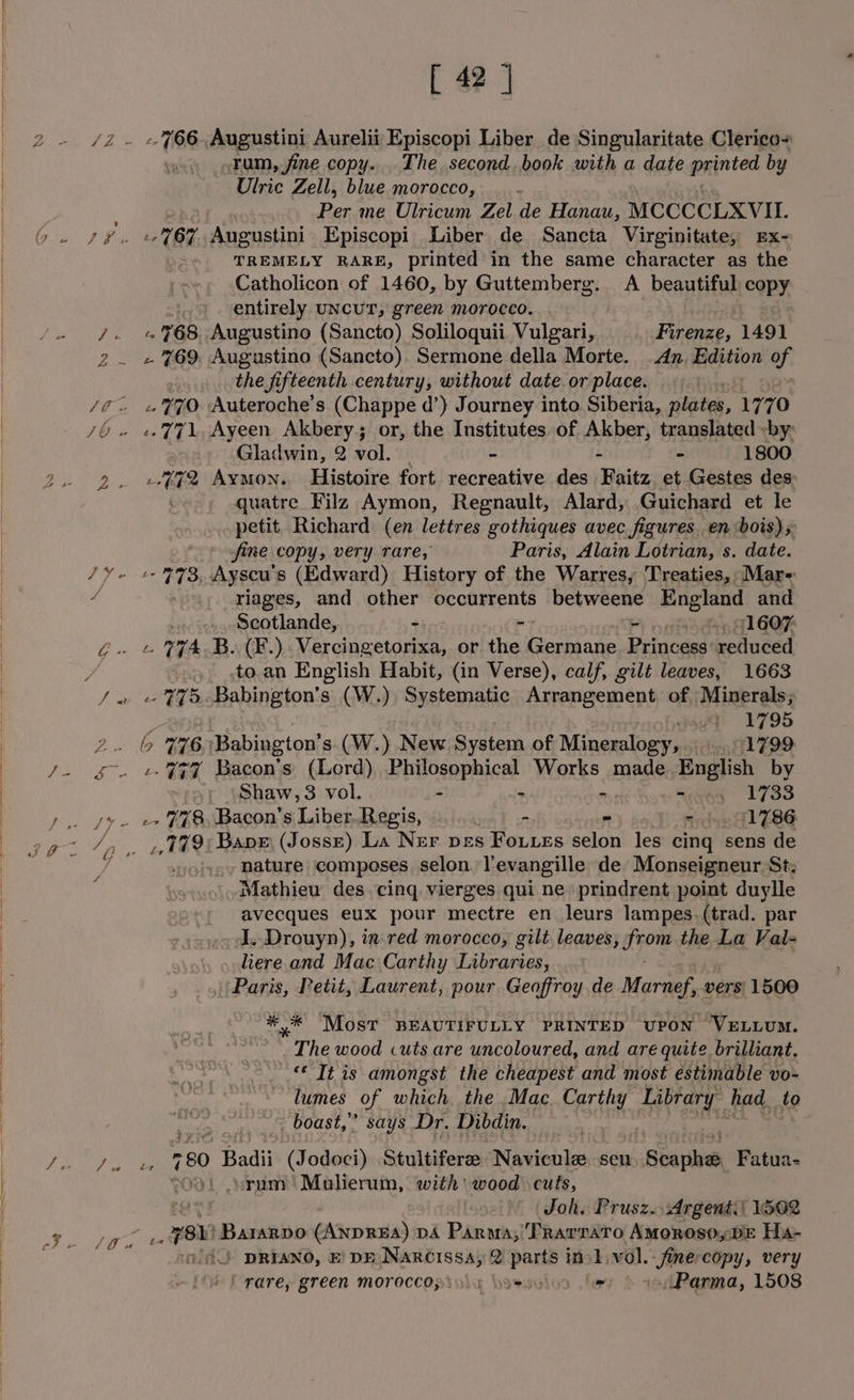 S i a [ 42 | JZ ~ &amp; GOG- Augustini Aurelii Episcopi Liber de Singularitate Clerico+ : Tum, jine copy... The. second, book with a date printed by Ulric Zell, blue morocco, : fis me Ulricum Zel de Hanau, MCCCCLXVII. ae 67 pasate Episcopi Liber de Sancta Virginitate, Ex- i TREMELY RARE, printed in the same character as the Catholicon of 1460, by Guttemberg. <A beautiful copy : entirely UNCUT, green morocco. teak 768 Augustino (Sancto) Soliloquii Vulgari, Firenze, 1491 2. «769, Augustino (Sancto). Sermone della Morte. An. Edition ch the fifteenth century, without date.or place. © «| 0S 770 Auteroche’s (Chappe d’) Journey into Siberia, plates, 1770 FG en 7), Ayeen Akbery; or, the Institutes of Akber, translated «by: 3 Gladwin, 2 vol. i - - - 1800 2. »4%%2 Aymon. Histoire fort recreative des Faitz et Gestes des: quatre Filz Aymon, Regnault, Alard, Guichard et le petit Richard (en lettres gothiques avec figures. en bois) s fine copy, very rare, Paris, Alain Lotrian, s. date. TY eo B93, Ayscu's (Edward) History of the Warres, Treaties, Mar- / -, Ylages, and other occurrents betweene England and Scotlande, ~: => ra, pit 11607 i. © Y74 B. (¥F.) Vercingetorixa, or the Germane. Princess’ redluéed to.an English Habit, (in Verse), calf, gilt leaves, 1663 aud 1795 BORE 6 Babington’ s. (W.) New System of Mineralogy, 1799 Pgeee V7 Bacon's (Lord), Philosophical Works made. English by Shaw, 3 vol. - - ne aE LBS _ See ee FES Bacon's Libes Regis, - « nidun Gl 786 aay S T9 Bane’ (Josse) La Ner pes Foutes selon les cing sens de -hature composes selon. Yevangille de Monseigneur St: Mathieu des. cing vierges qui ne» prindrent point duylle avecques eux pour gab atte en leurs lampes.(trad. par . I, Drouyn), in red morocco, gilt leaves, apo the La Val- liere and Mac Carthy Libraries, || Paris, Petit, Laurent, pour Geoffroy de Marnef, vers 1500 * * Most BEAUTIFULLY PRINTED UPON VELLUM. The wood cuts are uncoloured, and are quite brilliant. Aas amongst the cheapest and most estimable vO- - boast,” says Dr. Dibdin. rhe = 80 . Badii (Jodoci) Stultifere Navicule seu »iBibaribee Fatua- oo. .srum' Mulierum, with’ wood cuts, #2 Joh. Prusz. Argent.) 1562 ee 7h Bararpo (ANDREA) DA Paraa;\TRavrato AmorosoyDE Ha- vd DRYANO, BE DE.NARCISsa, 2 parts inl, vol. Rips copy, very Sia.